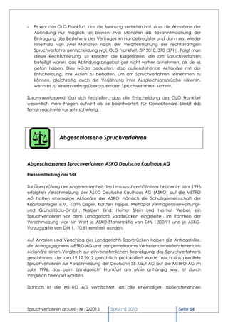 -   Es war das OLG Frankfurt, das die Meinung vertreten hat, dass die Annahme der
    Abfindung nur möglich sei binnen zwei Monaten ab Bekanntmachung der
    Eintragung des Bestehens des Vertrages im Handelsregister und dann erst wieder
    innerhalb von zwei Monaten nach der Veröffentlichung der rechtskräftigen
    Spruchverfahrensentscheidung (vgl. OLG Frankfurt, ZIP 2010, 370 (371)). Folgt man
    dieser Rechtsmeinung, so konnten die Klägerinnen, die am Spruchverfahren
    beteiligt waren, das Abfindungsangebot gar nicht vorher annehmen, als sie es
    getan haben. Dies würde bedeuten, dass außenstehende Aktionäre mit der
    Entscheidung, ihre Aktien zu behalten, um am Spruchverfahren teilnehmen zu
    können, gleichzeitig auch die Verjährung ihrer Ausgleichsansprüche riskieren,
    wenn es zu einem vertragsüberdauernden Spruchverfahren kommt.

Zusammenfassend lässt sich feststellen, dass die Entscheidung des OLG Frankfurt
wesentlich mehr Fragen aufwirft als sie beantwortet. Für Kleinaktionäre bleibt das
Terrain nach wie vor sehr schwierig.




                Abgeschlossene Spruchverfahren



Abgeschlossenes Spruchverfahren ASKO Deutsche Kaufhaus AG

Pressemitteilung der SdK

Zur Überprüfung der Angemessenheit des Umtauschverhältnisses bei der im Jahr 1996
erfolgten Verschmelzung der ASKO Deutsche Kaufhaus AG (ASKO) auf die METRO
AG hatten ehemalige Aktionäre der ASKO, nämlich die Schutzgemeinschaft der
Kapitalanleger e.V., Karin Deger, Karsten Trippel, Metropol Vermögensverwaltungs-
und Grundstücks-GmbH, Norbert Kind, Heiner Stein und Hermut Weber, ein
Spruchverfahren vor dem Landgericht Saarbrücken eingeleitet. Im Rahmen der
Verschmelzung war ein Wert je ASKO-Stammaktie von DM 1.300,91 und je ASKO-
Vorzugsaktie von DM 1.170,81 ermittelt worden.

Auf Anraten und Vorschlag des Landgerichts Saarbrücken haben die Antragsteller,
die Antragsgegnerin METRO AG und der gemeinsame Vertreter der außenstehenden
Aktionäre einen Vergleich zur einvernehmlichen Beendigung des Spruchverfahrens
geschlossen, der am 19.12.2012 gerichtlich protokolliert wurde. Auch das parallele
Spruchverfahren zur Verschmelzung der Deutsche SB-Kauf AG auf die METRO AG im
Jahr 1996, das beim Landgericht Frankfurt am Main anhängig war, ist durch
Vergleich beendet worden.

Danach ist die METRO AG verpflichtet, an alle ehemaligen außenstehenden




Spruchverfahren aktuell - Nr. 2/2013     SpruchZ 2013                     Seite 54
 