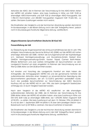 Aktionäre der ASKO, die im Rahmen der Verschmelzung für ihre ASKO-Aktien Aktien
der METRO AG erhalten haben, eine bare Zuzahlung in Höhe von EUR 10,00 je
ehemaliger ASKO-Stammaktie und EUR 9,00 je ehemaliger ASKO-Vorzugsaktie, bei
1.782.510 Stammaktien und 200.000 Vorzugsaktien insgesamt EUR 19.625.100,-, zu
zahlen. Die baren Zuzahlungen werden nicht verzinst.

Die Einzelheiten des Vergleichs und der technischen Abwicklung werden demnächst
im Bundesanzeiger, in der Börsen-Zeitung und in den SdK "AnlegerPlus News", jedoch
nicht im Druckerzeugnis Frankfurter Allgemeine Zeitung, veröffentlicht.


                                         ***


Abgeschlossenes Spruchverfahren Deutsche SB-Kauf AG

Pressemitteilung der SdK

Zur Überprüfung der Angemessenheit des Umtauschverhältnisses bei der im Jahr 1996
erfolgten Verschmelzung der Deutsche SB-Kauf AG (DSBK) auf die METRO AG hatten
ehemalige Aktionäre der DSBK, nämlich die Schutzgemeinschaft der Kapitalanleger
e.V., Metropol Vermögensverwaltungs- und Grundstücks-GmbH, Norbert Kind,
OMEGA Vermögensverwaltungs-GmbH, Karsten Trippel, Carmen Barth-Weber,
Elfriede Bettermann und zwei weitere Antragsteller ein Spruchverfahren vor dem
Landgericht Frankfurt am Main eingeleitet. Im Rahmen der Verschmelzung war ein
Wert je DSBK-Aktie von DM 20,08 ermittelt worden.

Auf Anraten und Vorschlag des Landgerichts Frankfurt am Main haben die
Antragsteller, die Antragsgegnerin METRO AG und der gemeinsame Vertreter der
außenstehenden Aktionäre einen Vergleich zur einvernehmlichen Beendigung des
Spruchverfahrens geschlossen, der am 12.12.2012 gerichtlich protokolliert wurde.
Auch das parallele Spruchverfahren zur Verschmelzung der ASKO Deutsche
Kaufhaus AG auf die METRO AG im Jahr 1996, das beim Landgericht Saarbrücken
anhängig war, ist durch Vergleich beendet worden.

Nach dem Vergleich ist die METRO AG verpflichtet, an alle ehemaligen
außenstehenden Aktionäre der DSBK, die im Rahmen der Verschmelzung für ihre
DSBK-Aktien Aktien der METRO AG erhalten haben, eine bare Zuzahlung in Höhe von
DM 8,92 (EUR 4,56) je ehemaliger DSBK-Aktie, bei 1.078.590 Aktien insgesamt EUR
4.918.370,-, zu zahlen. Die bare Zuzahlung ist seit dem 13. Oktober 1996 mit jährlich 2
% und ab dem 1. September 2009 mit jährlich 5 % über dem jeweiligen Diskont- bzw.
Basiszinssatz nach § 247 BGB zu verzinsen. Das Spruchverfahren ist beendet.

Die Einzelheiten des Vergleichs und der technischen Abwicklung werden demnächst
im Bundesanzeiger, in der Börsen-Zeitung und in den SdK "AnlegerPlus News", jedoch
nicht im Druckerzeugnis Frankfurter Allgemeine Zeitung, veröffentlicht.




Spruchverfahren aktuell - Nr. 2/2013     SpruchZ 2013                      Seite 55
 