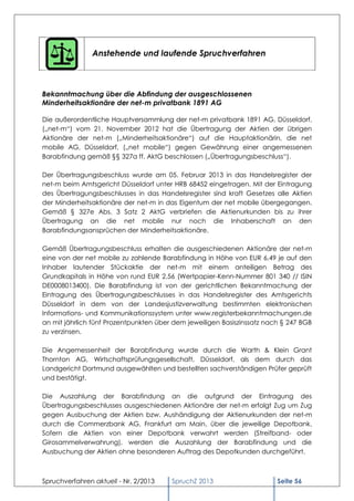Anstehende und laufende Spruchverfahren



Bekanntmachung über die Abfindung der ausgeschlossenen
Minderheitsaktionäre der net-m privatbank 1891 AG

Die außerordentliche Hauptversammlung der net-m privatbank 1891 AG, Düsseldorf,
(„net-m“) vom 21. November 2012 hat die Übertragung der Aktien der übrigen
Aktionäre der net-m („Minderheitsaktionäre“) auf die Hauptaktionärin, die net
mobile AG, Düsseldorf, („net mobile“) gegen Gewährung einer angemessenen
Barabfindung gemäß §§ 327a ff. AktG beschlossen („Übertragungsbeschluss“).

Der Übertragungsbeschluss wurde am 05. Februar 2013 in das Handelsregister der
net-m beim Amtsgericht Düsseldorf unter HRB 68452 eingetragen. Mit der Eintragung
des Übertragungsbeschlusses in das Handelsregister sind kraft Gesetzes alle Aktien
der Minderheitsaktionäre der net-m in das Eigentum der net mobile übergegangen.
Gemäß § 327e Abs. 3 Satz 2 AktG verbriefen die Aktienurkunden bis zu ihrer
Übertragung an die net mobile nur noch die Inhaberschaft an den
Barabfindungsansprüchen der Minderheitsaktionäre.

Gemäß Übertragungsbeschluss erhalten die ausgeschiedenen Aktionäre der net-m
eine von der net mobile zu zahlende Barabfindung in Höhe von EUR 6,49 je auf den
Inhaber lautender Stückaktie der net-m mit einem anteiligen Betrag des
Grundkapitals in Höhe von rund EUR 2,56 (Wertpapier-Kenn-Nummer 801 340 // ISIN
DE0008013400). Die Barabfindung ist von der gerichtlichen Bekanntmachung der
Eintragung des Übertragungsbeschlusses in das Handelsregister des Amtsgerichts
Düsseldorf in dem von der Landesjustizverwaltung bestimmten elektronischen
Informations- und Kommunikationssystem unter www.registerbekanntmachungen.de
an mit jährlich fünf Prozentpunkten über dem jeweiligen Basiszinssatz nach § 247 BGB
zu verzinsen.

Die Angemessenheit der Barabfindung wurde durch die Warth & Klein Grant
Thornton AG, Wirtschaftsprüfungsgesellschaft, Düsseldorf, als dem durch das
Landgericht Dortmund ausgewählten und bestellten sachverständigen Prüfer geprüft
und bestätigt.

Die Auszahlung der Barabfindung an die aufgrund der Eintragung des
Übertragungsbeschlusses ausgeschiedenen Aktionäre der net-m erfolgt Zug um Zug
gegen Ausbuchung der Aktien bzw. Aushändigung der Aktienurkunden der net-m
durch die Commerzbank AG, Frankfurt am Main, über die jeweilige Depotbank.
Sofern die Aktien von einer Depotbank verwahrt werden (Streifband- oder
Girosammelverwahrung), werden die Auszahlung der Barabfindung und die
Ausbuchung der Aktien ohne besonderen Auftrag des Depotkunden durchgeführt.



Spruchverfahren aktuell - Nr. 2/2013    SpruchZ 2013                     Seite 56
 