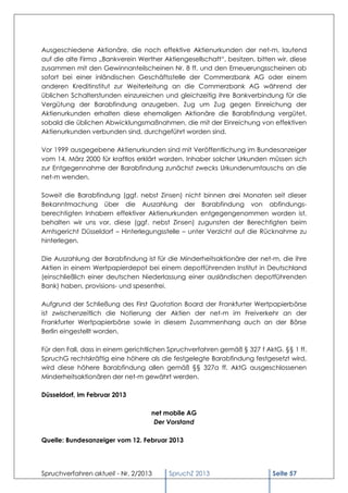 Ausgeschiedene Aktionäre, die noch effektive Aktienurkunden der net-m, lautend
auf die alte Firma „Bankverein Werther Aktiengesellschaft“, besitzen, bitten wir, diese
zusammen mit den Gewinnanteilscheinen Nr. 8 ff. und den Erneuerungsscheinen ab
sofort bei einer inländischen Geschäftsstelle der Commerzbank AG oder einem
anderen Kreditinstitut zur Weiterleitung an die Commerzbank AG während der
üblichen Schalterstunden einzureichen und gleichzeitig ihre Bankverbindung für die
Vergütung der Barabfindung anzugeben. Zug um Zug gegen Einreichung der
Aktienurkunden erhalten diese ehemaligen Aktionäre die Barabfindung vergütet,
sobald die üblichen Abwicklungsmaßnahmen, die mit der Einreichung von effektiven
Aktienurkunden verbunden sind, durchgeführt worden sind.

Vor 1999 ausgegebene Aktienurkunden sind mit Veröffentlichung im Bundesanzeiger
vom 14. März 2000 für kraftlos erklärt worden. Inhaber solcher Urkunden müssen sich
zur Entgegennahme der Barabfindung zunächst zwecks Urkundenumtauschs an die
net-m wenden.

Soweit die Barabfindung (ggf. nebst Zinsen) nicht binnen drei Monaten seit dieser
Bekanntmachung über die Auszahlung der Barabfindung von abfindungs-
berechtigten Inhabern effektiver Aktienurkunden entgegengenommen worden ist,
behalten wir uns vor, diese (ggf. nebst Zinsen) zugunsten der Berechtigten beim
Amtsgericht Düsseldorf – Hinterlegungsstelle – unter Verzicht auf die Rücknahme zu
hinterlegen.

Die Auszahlung der Barabfindung ist für die Minderheitsaktionäre der net-m, die ihre
Aktien in einem Wertpapierdepot bei einem depotführenden Institut in Deutschland
(einschließlich einer deutschen Niederlassung einer ausländischen depotführenden
Bank) haben, provisions- und spesenfrei.

Aufgrund der Schließung des First Quotation Board der Frankfurter Wertpapierbörse
ist zwischenzeitlich die Notierung der Aktien der net-m im Freiverkehr an der
Frankfurter Wertpapierbörse sowie in diesem Zusammenhang auch an der Börse
Berlin eingestellt worden.

Für den Fall, dass in einem gerichtlichen Spruchverfahren gemäß § 327 f AktG, §§ 1 ff.
SpruchG rechtskräftig eine höhere als die festgelegte Barabfindung festgesetzt wird,
wird diese höhere Barabfindung allen gemäß §§ 327a ff. AktG ausgeschlossenen
Minderheitsaktionären der net-m gewährt werden.

Düsseldorf, im Februar 2013

                                    net mobile AG
                                     Der Vorstand

Quelle: Bundesanzeiger vom 12. Februar 2013




Spruchverfahren aktuell - Nr. 2/2013     SpruchZ 2013                      Seite 57
 
