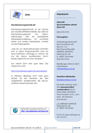 Links                                   Impressum
                                                        ______________________

                                                        Zeitschrift
Nachbesserungsrechte.de                                 Spruchverfahren aktuell
                                                        (SpruchZ)
Nachbesserungsrechte.de ist ein Service
der VALORA EFFEKTEN HANDEL AG (VEH) für                 ISSN 2195-7274
Nachbesserungsrechte       aus      Aktien-
abfindungen.    VEH,   ein    spezialisiertes           Herausgeber:
Wertpapierhandelshaus     für   unnotierte
Aktien und andere Wertpapiere, schreibt                 Interessengemeinschaft
auf der Eingangsseite:                                  Spruchverfahren (IG
                                                        Spruch), c/o
„Falls Sie von Aktienabfindungen betroffen              Rechtsanwaltskanzlei
sind, zu deren Angemessenheit noch ein                  ARENDTS ANWÄLTE,
Spruchverfahren anhängig ist, können Sie                Perlacher Str. 68,
uns die daraus resultierenden Nach-                     D - 82031 Grünwald
besserungsrechte zum Kauf anbieten.“                    (bei München)

Aus meiner Sicht eine gute Idee. Das                    Bestellungen bitte an die E-
Verzeichnis unter                                       Mail-Adresse:
                                                        Verteiler@SpruchZ.de
http://nachbesserungsrechte.de/valora/nr

ist offenbar allerdings nicht mehr ganz                 Redaktion/Mitarbeiter:
aktuell, da bei mehreren der dort
                                                        Redaktion@SpruchZ.de
aufgeführten Gesellschaften die Spruch-
verfahren bereits beendet sind.
                                                        RA Martin Arendts, M.B.L.-
                                                        HSG (presserechtlich
                                                        verantwortlich), RA Dr.
                                                        Peter Dreier, RA/StB Dr.
                                                        Theo Schubert, M.C.L. Univ.
                                                        Mich., RA Clemens
                                                        Schmautzer

                                                        c/o ARENDTS ANWÄLTE,
                                                        Perlacher Str. 68,
                                                        D - 82031 Grünwald
            Zeitschrift und Dokumente auf
            http://de.slideshare.net/SpruchZ

                                                        © 2013 für eigene Beiträge bei
                                                          2012
                                                        den Autoren.




Spruchverfahren aktuell - Nr. 2/2013     SpruchZ 2013                        Seite 58
 