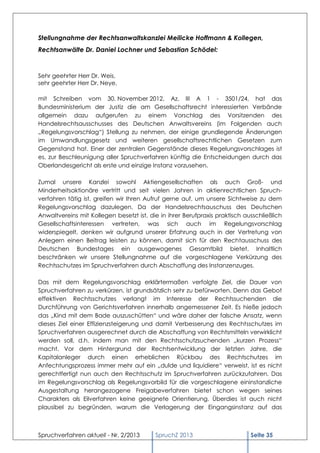 Stellungnahme der Rechtsanwaltskanzlei Meilicke Hoffmann & Kollegen,
Rechtsanwälte Dr. Daniel Lochner und Sebastian Schödel:



Sehr geehrter Herr Dr. Weis,
sehr geehrter Herr Dr. Neye,

mit Schreiben vom 30. November 2012, Az. III A 1 - 3501/24, hat das
Bundesministerium der Justiz die am Gesellschaftsrecht interessierten Verbände
allgemein dazu aufgerufen zu einem Vorschlag des Vorsitzenden des
Handelsrechtsausschusses des Deutschen Anwaltsvereins (im Folgenden auch
„Regelungsvorschlag“) Stellung zu nehmen, der einige grundlegende Änderungen
im Umwandlungsgesetz und weiteren gesellschaftsrechtlichen Gesetzen zum
Gegenstand hat. Einer der zentralen Gegenstände dieses Regelungsvorschlages ist
es, zur Beschleunigung aller Spruchverfahren künftig die Entscheidungen durch das
Oberlandesgericht als erste und einzige Instanz vorzusehen.

Zumal unsere Kanzlei sowohl Aktiengesellschaften als auch Groß- und
Minderheitsaktionäre vertritt und seit vielen Jahren in aktienrechtlichen Spruch-
verfahren tätig ist, greifen wir Ihren Aufruf gerne auf, um unsere Sichtweise zu dem
Regelungsvorschlag dazulegen. Da der Handelsrechtsauschuss des Deutschen
Anwaltvereins mit Kollegen besetzt ist, die in ihrer Berufpraxis praktisch ausschließlich
Gesellschaftsinteressen vertreten, was sich auch im Regelungsvorschlag
widerspiegelt, denken wir aufgrund unserer Erfahrung auch in der Vertretung von
Anlegern einen Beitrag leisten zu können, damit sich für den Rechtausschuss des
Deutschen Bundestages ein ausgewogenes Gesamtbild bietet. Inhaltlich
beschränken wir unsere Stellungnahme auf die vorgeschlagene Verkürzung des
Rechtsschutzes im Spruchverfahren durch Abschaffung des Instanzenzuges.

Das mit dem Regelungsvorschlag erklärtermaßen verfolgte Ziel, die Dauer von
Spruchverfahren zu verkürzen, ist grundsätzlich sehr zu befürworten. Denn das Gebot
effektiven Rechtsschutzes verlangt im Interesse der Rechtssuchenden die
Durchführung von Gerichtsverfahren innerhalb angemessener Zeit. Es hieße jedoch
das „Kind mit dem Bade auszuschütten“ und wäre daher der falsche Ansatz, wenn
dieses Ziel einer Effizienzsteigerung und damit Verbesserung des Rechtsschutzes im
Spruchverfahren ausgerechnet durch die Abschaffung von Rechtsmitteln verwirklicht
werden soll, d.h. indem man mit den Rechtsschutzsuchenden „kurzen Prozess“
macht. Vor dem Hintergrund der Rechtsentwicklung der letzten Jahre, die
Kapitalanleger durch einen erheblichen Rückbau des Rechtschutzes im
Anfechtungsprozess immer mehr auf ein „dulde und liquidiere“ verweist, ist es nicht
gerechtfertigt nun auch den Rechtsschutz im Spruchverfahren zurückzufahren. Das
im Regelungsvorschlag als Regelungsvorbild für die vorgeschlagene eininstanzliche
Ausgestaltung herangezogene Freigabeverfahren bietet schon wegen seines
Charakters als Eilverfahren keine geeignete Orientierung. Überdies ist auch nicht
plausibel zu begründen, warum die Verlagerung der Eingangsinstanz auf das



Spruchverfahren aktuell - Nr. 2/2013      SpruchZ 2013                       Seite 35
 