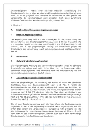 Oberlandesgericht - neben einer absehbar massiven Mehrbelastung der
Oberlandesgerichte - zu einer Verfahrensverkürzung beitragen sollte. Dies gilt umso
mehr, da in der jüngeren Praxis vermehrt zu beobachten ist, dass gerade die
Landgerichte die Verfahrensdauer ganz erheblich durch einen zunehmend
effizienten Gebrauch ihrer Verfahrensleitungsbefugnisse verkürzen.

Im Einzelnen:

A.    Inhalt und Auswirkungen des Regelungsvorschlags

I.    Inhalt des Regelungsvorschlags

Der Regelungsvorschlag sieht vor, die Zuständigkeit für die Durchführung des
Spruchverfahrens den Oberlandesgerichten zuzuweisen (§ 11 Abs. 1 SpruchG n.F.)
und deren Beschluss für unanfechtbar zu erklären (§ 11 Abs. 2 S. 2 SpruchG n.F.). § 12
SpruchG, der in der gegenwärtigen Fassung die Beschwerde gegen die
Entscheidung der ersten Instanz regelt, soll dementsprechend ersatzlos gestrichen
werden.

II.   Auswirkungen

1.    Geltung für sämtliche Spruchverfahren

Die vorgeschlagene Änderung des Spruchverfahrensgesetzes würde für sämtliche
Spruchverfahren gelten und geht daher über den im Regelungsvorschlag
benannten Regelungsanlass, eine alternative Form der Nachbesserung bei der
Verschmelzung zu ermöglichen, deutlich hinaus.

2.    Abschaffung auch der Rechtsbeschwerde?

Nach der gegenwärtigen, seit Einführung des FamFG im Jahre 2009 geltenden
Rechtslage, kann das Beschwerdegericht nach § 70 Abs. 1 FamFG die
Rechtsbeschwerde zum BGH zulassen. In diesem Fall besteht der Rechtsweg im
Spruchverfahren also aus drei Instanzen. Eine Nichtzulassungsbeschwerde existiert
anders als nach § 544 ZPO allerdings nicht. Für Altverfahren vor Einführung des
FamFG besteht die Möglichkeit der weiteren Beschwerde und der Divergenzvorlage
nach § 12 Abs. 2 S. 2 SpruchG a.F. i.V.m. § 28 Abs. 2 und 3 FGG fort (vgl. Drescher, in:
Spindler/Stilz, AktG, § 12 SpruchG Rn. 22).

Ob mit dem Regelungsvorschlag auch die Abschaffung der Rechtsbeschwerde
angestrebt ist, wird in der Begründung nicht ausdrücklich angesprochen. Auf den
ersten Blick scheint die vorgeschlagene Neuregelung nicht zwingend auf die
Abschaffung der Rechtsbeschwerde hinauszulaufen. Denn nach § 70 Abs. 1 FamFG
kann nicht nur das „Beschwerdegericht“, sondern auch das in erster Instanz tätige
Oberlandesgericht die Rechtsbeschwerde zulassen.




Spruchverfahren aktuell - Nr. 2/2013      SpruchZ 2013                      Seite 36
 