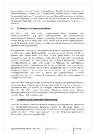 auch insofern die damit ggfs. einhergehenden Eingriffe in die Interessen der
außenstehenden Aktionäre nicht ausgeblendet werden dürfen. Soweit dieses
Regelungsziel aber zum Anlass genommen wird, Gesetzesänderungen einzuführen,
die ganz allgemein auf eine Verkürzung des Rechtsschutzes im Spruchverfahren
hinauslaufen, liegt darin eine nicht mehr akzeptable Verengung der Perspektive. Im
Einzelnen:

a.    Zur Bedeutung der inter omnes-Wirkung

Als Grund dafür, dass schon „vergleichsweise kleine Korrekturen des
Umtauschverhältnisses […] große Zahlungspflichten der übernehmenden
Gesellschaft zur Folge haben“ können, verweist der Regelungsvorschlag auf die inter
omnes-Wirkung nach § 13 SpruchG. Dieser Verweis auf die bloße Regelungstechnik
des § 13 SpruchG verdeckt jedoch den Blick auf die wirtschaftlichen Hintergründe
großer Nachzahlungspflichten:

Der eigentliche Grund dafür, dass vergleichsweise kleine Korrekturen des Umtausch-
verhältnisses zu großen Zahlungspflichten der übernehmenden Gesellschaft führen
können, liegt schlicht darin, dass zuvor in eine große Vielzahl von Rechten
eingegriffen wurde, die als Multiplikator wirken. Denn die fehlerhafte Festlegung des
Umtauschverhältnisses vor der Korrektur hat zu einem entsprechend großen
Vermögenstransfer zu Lasten einer Vielzahl von Aktionären der übertragenden
Gesellschaft geführt. Vergleichbares gilt für alle Strukturmaßnahmen, an die sich
Spruchverfahren anschließen können: Stets korrespondiert der im Spruchverfahren
festgelegte Umfang der zu leistenden Kompensation mit dem Umfang des
Vermögenstransfers, der zuvor zu Lasten der außenstehenden Aktionäre
stattgefunden hat, d.h. in deren Anteilseigentum durch die Strukturmaßnahme
eingegriffen worden ist.

Die inter omnes-Wirkung des Spruchverfahrens ist lediglich die gesetzestechnische
Umsetzung dieser Einsicht, die im Übrigen alternativlos ist (vgl. etwa Drescher, in:
Spindler/Stilz, AktG, § 1 SpruchG Rn. 2; Riegger, in: Kölner Kommentar zum SpruchG,
Einl. Rn. 2). Denn jede alternative Gestaltung hätte eine teilweise
Kompensationslosigkeit des erzwungenen Vermögenstransfers zur Folge, was nicht
mit Art. 14 Abs. 1 GG vereinbar wäre.

b.    Zur Bedeutung der überlangen Verfahrensdauer

Auch die Verfahrensdauer betrachtet der Regelungsvorschlag allein aus Perspektive
des Kompensationsschuldners. Belastungen bringt die überlange Dauer von
Spruchverfahren aber nicht nur für den Kompensationsschuldner mit sich, sondern
primär für die in ihrem Aktieneigentum von der Konzernierungsmaßnahme
betroffenen außenstehenden Aktionäre.




Spruchverfahren aktuell - Nr. 2/2013    SpruchZ 2013                      Seite 39
 