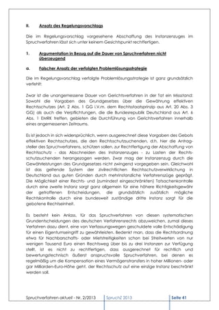 II.   Ansatz des Regelungsvorschlags

Die im Regelungsvorschlag vorgesehene Abschaffung des Instanzenzuges im
Spruchverfahren lässt sich unter keinem Gesichtspunkt rechtfertigen.

1.    Argumentation in Bezug auf die Dauer von Spruchverfahren nicht
      überzeugend

a.    Falscher Ansatz der verfolgten Problemlösungsstrategie

Die im Regelungsvorschlag verfolgte Problemlösungsstrategie ist ganz grundsätzlich
verfehlt:

Zwar ist die unangemessene Dauer von Gerichtsverfahren in der Tat ein Missstand:
Sowohl die Vorgaben des Grundgesetzes über die Gewährung effektiven
Rechtsschutzes (Art. 2 Abs. 1 GG i.V.m. dem Rechtsstaatsprinzip aus Art. 20 Abs. 3
GG) als auch die Verpflichtungen, die die Bundesrepublik Deutschland aus Art. 6
Abs. 1 EMRK treffen, gebieten die Durchführung von Gerichtsverfahren innerhalb
eines angemessenen Zeitraums.

Es ist jedoch in sich widersprüchlich, wenn ausgerechnet diese Vorgaben des Gebots
effektiven Rechtsschutzes, die den Rechtsschutzsuchenden, d.h. hier die Antrag-
steller des Spruchverfahrens, schützen sollen, zur Rechtfertigung der Abschaffung von
Rechtsschutz - das Abschneiden des Instanzenzuges - zu Lasten der Rechts-
schutzsuchenden herangezogen werden. Zwar mag der Instanzenzug durch die
Gewährleistungen des Grundgesetzes nicht zwingend vorgegeben sein. Gleichwohl
ist das geltende System der zivilrechtlichen Rechtsschutzverwirklichung in
Deutschland aus guten Gründen durch mehrinstanzliche Verfahrenszüge geprägt.
Die Möglichkeit einer Rechts- und (zumindest eingeschränkten) Tatsachenkontrolle
durch eine zweite Instanz sorgt ganz allgemein für eine höhere Richtigkeitsgewähr
der getroffenen Entscheidungen, die grundsätzlich zusätzlich mögliche
Rechtskontrolle durch eine bundesweit zuständige dritte Instanz sorgt für die
gebotene Rechtseinheit.

Es besteht kein Anlass, für das Spruchverfahren von diesen systematischen
Grundentscheidungen des deutschen Verfahrensrechts abzuweichen, zumal dieses
Verfahren dazu dient, eine von Verfassungswegen geschuldete volle Entschädigung
für einen Eigentumseingriff zu gewährleisten. Bedenkt man, dass die Rechtsordnung
etwa für Nachbarschafts- oder Mietstreitigkeiten schon bei Streitwerten von nur
wenigen Tausend Euro einen Rechtsweg über bis zu drei Instanzen zur Verfügung
stellt, ist es nicht zu rechtfertigen, dass ausgerechnet für rechtlich und
bewertungstechnisch äußerst anspruchsvolle Spruchverfahren, bei denen es
regelmäßig um die Kompensation eines Vermögenstransfers in hoher Millionen- oder
gar Milliarden-Euro-Höhe geht, der Rechtsschutz auf eine einzige Instanz beschränkt
werden soll.




Spruchverfahren aktuell - Nr. 2/2013    SpruchZ 2013                      Seite 41
 
