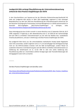 Spruchverfahren aktuell - Nr. 2/2014 
SpruchZ 2014 Seite 19 
Landgericht Köln verlangt Plausibilisierung der Unternehmensbewertung anhand der Best-Practice-Empfehlungen der DVFA 
In dem Spruchverfahren zum Squeeze-out bei der Kölnischen Rückversicherungs-Gesellschaft AG hatte das Landgericht Köln bereits im März 2014 angekündigt, ergänzend zu dem bisherigen Beweisbeschluss aus dem Jahr 2010 eine Plausibilisierung des Unternehmenswerts anhand der von der Deutschen Vereinigung für Finanzanalyse und Asset Management e.V. (DVFA) zwischenzeitlich im Dezember 2012 vorgelegten „Best-Practice-Empfehlungen“ zu verlangen, siehe http://spruchverfahren.blogspot.de/2014/03/plausibilisierung-der.html. Diese Ankündigung hat das LG Köln nunmehr in seinem Beschluss vom 8. September 2014 (Az. 82 O 2/09) umgesetzt. In Ergänzung zu dem Beweisbeschluss vom 6. Juli 2010 soll der Sachverständige den nach IDW S1 ermittelten Unternehmenswert aus der Sicht des Marktes bzw. marktüblicher Erwerbe plausibilisieren, und zwar in Anlehnung an die Best-Practice-Empfehlungen der DVFA. 
Das Landgericht führt hierzu aus: Die unterschiedlichen methodischen Ansätze beider Regelwerke seien nicht unvereinbar, sondern ergänzten sich (S. 2 f.). Ein Verstoß gegen das Stichtagsprinzip liege nicht vor. Die DVFA-Grundsätze ersetzten nicht die IDW S1-Empfehlungen, sondern flössen als zusätzlicher Erkenntnis in die Bestimmung des nach den IDW S1 ermittelten Unternehmenswerts zur Validierung des Verkehrswerts ein (S. 3). Der IDW S1 sehe eine solche Validierung bzw. Plausibilisierung selbst vor. Unvertretbare zeitliche Verzögerungen oder finanzielle Belastungen der Antragsgegnerin seien nicht zu erwarten. 
______ 
Die Best-Practice-Empfehlungen sind abrufbar unter: 
http://www.dvfa.de/fileadmin/downloads/Publikationen/Standards/DVFA_Best_Practice_Empfehlungen_Unternehmensbewertung.pdf 
 