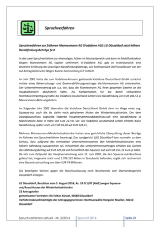 Spruchverfahren aktuell - Nr. 2/2014 
SpruchZ 2014 Seite 21 
Spruchverfahren 
Spruchverfahren zur früheren Mannesmann AG (Vodafone AG): LG Düsseldorf setzt höhere Barabfindungsbeträge fest 
In den zwei Spruchverfahren zur ehemaligen, früher im Montanbereich und dann im Mobilfunksektor tätigen Mannesmann AG (später umfirmiert in Vodafone AG) gab es erstinstanzlich eine deutliche Erhöhung des jeweiligen Barabfindungsbetrags, wie Rechtsanwalt Olaf Hasselbruch von der auf Antragstellerseite tätigen Kanzlei Sommerberg LLP mitteilt. 
Im Jahr 2001 hatte die zum Vodafone-Konzern gehörende Vodafone Deutschland GmbH zunächst mittels eines Beherrschungs- und Gewinnabführungsvertrages die Mannesmann AG unterworfen. Der Unternehmensvertrag sah u.a. vor, dass die Mannesmann AG ihren gesamten Gewinn an die Hauptaktionärin abzuführen hatte. Als Kompensation für die damit verbundene Rechtsbeeinträchtigung hatte die Vodafone Deutschland GmbH eine Barabfindung von EUR 206,53 je Mannesmann-Aktie angeboten. 
Im folgenden Jahr 2002 übernahm die Vodafone Deutschland GmbH dann im Wege eines sog. Squeeze-out auch die bis dahin noch gehaltenen Aktien der Minderheitsaktionäre. Der dem Zwangsausschluss zugrunde liegende Hauptversammlungsbeschluss sah eine Barabfindung je Mannesmann-Aktie in Höhe von EUR 217,91 vor. Die Vodafone Deutschland GmbH erhöhte diese Barabfindung später noch um EUR 10,60 auf EUR 228,51. 
Mehrere Mannesmann-Minderheitsaktionäre hatten eine gerichtliche Überprüfung dieser Beträge im Rahmen von Spruchverfahren beantragt. Das Landgericht (LG) Düsseldorf kam nunmehr zu dem Schluss, dass aufgrund des ermittelten Unternehmenswertes den Minderheitsaktionären eine höhere Abfindung zuzusprechen sei. Hinsichtlich des Unternehmensvertrages erhöhet das Gericht den Abfindungsbetrag auf EUR 229,58 und hinsichtlich des Squeeze-out auf EUR 251,31 Euro je Aktie. Da sich zum Zeitpunkt der Hauptversammlung vom 11. Juni 2002, die den Squeeze-out-Beschluss gefasst hat, insgesamt noch rund 1.976.122 Aktien in Streubesitz befanden, ergibt sich rechnerisch eine Gesamtnachzahlung von über EUR 74 Millionen. 
Die Beteiligten können gegen die Beschlussfassung noch Beschwerde zum Oberlandesgericht Düsseldorf einlegen. 
LG Düsseldorf, Beschluss vom 5. August 2014, Az. 33 O 1/07 [AktE] wegen Squeeze- out/Ausschlusses der Minderheitsaktionäre 23 Antragsteller gemeinsamer Vertreter: RA Folker Künzel, 40589 Düsseldorf Verfahrensbevollmächtigte der Antragsgegnerinnen: Rechtsanwälte Hengeler Mueller, 40213 Düsseldorf  