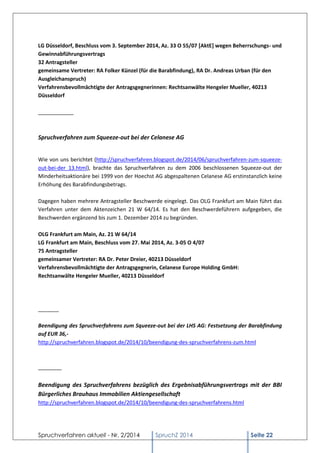 Spruchverfahren aktuell - Nr. 2/2014 
SpruchZ 2014 Seite 22 
LG Düsseldorf, Beschluss vom 3. September 2014, Az. 33 O 55/07 [AktE] wegen Beherrschungs- und Gewinnabführungsvertrags 32 Antragsteller gemeinsame Vertreter: RA Folker Künzel (für die Barabfindung), RA Dr. Andreas Urban (für den Ausgleichanspruch) Verfahrensbevollmächtigte der Antragsgegnerinnen: Rechtsanwälte Hengeler Mueller, 40213 Düsseldorf ____________ 
Spruchverfahren zum Squeeze-out bei der Celanese AG 
Wie von uns berichtet (http://spruchverfahren.blogspot.de/2014/06/spruchverfahren-zum-squeeze- out-bei-der_13.html), brachte das Spruchverfahren zu dem 2006 beschlossenen Squeeze-out der Minderheitsaktionäre bei 1999 von der Hoechst AG abgespaltenen Celanese AG erstinstanzlich keine Erhöhung des Barabfindungsbetrags. 
Dagegen haben mehrere Antragsteller Beschwerde eingelegt. Das OLG Frankfurt am Main führt das Verfahren unter dem Aktenzeichen 21 W 64/14. Es hat den Beschwerdeführern aufgegeben, die Beschwerden ergänzend bis zum 1. Dezember 2014 zu begründen. 
OLG Frankfurt am Main, Az. 21 W 64/14 LG Frankfurt am Main, Beschluss vom 27. Mai 2014, Az. 3-05 O 4/07 75 Antragsteller gemeinsamer Vertreter: RA Dr. Peter Dreier, 40213 Düsseldorf Verfahrensbevollmächtigte der Antragsgegnerin, Celanese Europe Holding GmbH: Rechtsanwälte Hengeler Mueller, 40213 Düsseldorf 
_______ 
Beendigung des Spruchverfahrens zum Squeeze-out bei der LHS AG: Festsetzung der Barabfindung auf EUR 36,- 
http://spruchverfahren.blogspot.de/2014/10/beendigung-des-spruchverfahrens-zum.html 
________ 
Beendigung des Spruchverfahrens bezüglich des Ergebnisabführungsvertrags mit der BBI Bürgerliches Brauhaus Immobilien Aktiengesellschaft 
http://spruchverfahren.blogspot.de/2014/10/beendigung-des-spruchverfahrens.html 
 