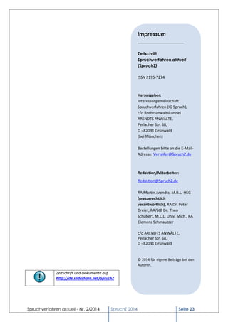 Spruchverfahren aktuell - Nr. 2/2014 
SpruchZ 2014 Seite 23 
Zeitschrift und Dokumente auf 
http://de.slideshare.net/SpruchZ 
Impressum 
______________________ 
Zeitschrift 
Spruchverfahren aktuell 
(SpruchZ) 
ISSN 2195-7274 
Herausgeber: 
Interessengemeinschaft Spruchverfahren (IG Spruch), 
c/o Rechtsanwaltskanzlei ARENDTS ANWÄLTE, 
Perlacher Str. 68, 
D - 82031 Grünwald 
(bei München) 
Bestellungen bitte an die E-Mail- Adresse: Verteiler@SpruchZ.de 
Redaktion/Mitarbeiter: 
Redaktion@SpruchZ.de 
RA Martin Arendts, M.B.L.-HSG (presserechtlich verantwortlich), RA Dr. Peter Dreier, RA/StB Dr. Theo Schubert, M.C.L. Univ. Mich., RA Clemens Schmautzer 
c/o ARENDTS ANWÄLTE, Perlacher Str. 68, 
D - 82031 Grünwald 
© 2014 für eigene Beiträge bei den Autoren. 