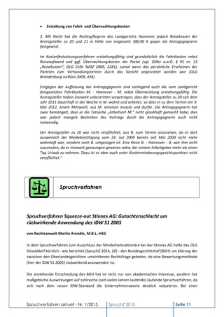 Spruchverfahren aktuell - Nr. 1/2015 SpruchZ 2015 Seite 11
 Erstattung von Fahrt- und Übernachtungskosten
3. Mit Recht hat die Rechtspflegerin des Landgerichts Hannover jedoch Reisekosten der
Antragsteller zu 20 und 21 in Höhe von insgesamt 380,90 € gegen die Antragsgegnerin
festgesetzt.
Im Kostenfestsetzungsverfahren erstattungsfähig sind grundsätzlich die Fahrtkosten nebst
Reiseaufwand und ggf. Übernachtungskosten der Partei (vgl. Zöller a.a.O. § 91 rn. 13
„Reisekosten“; OLG Celle NJOZ 2009, 2281), zumal wenn das persönliche Erscheinen der
Parteien zum Verhandlungstermin durch das Gericht angeordnet worden war (OLG
Brandenburg JurBüro 2009, 434).
Entgegen der Auffassung der Antragsgegnerin sind vorliegend auch die vom Landgericht
festgesetzten Fahrtkosten M. - Hannover - M. nebst Übernachtung erstattungsfähig. Die
Antragsteller haben insoweit unbestritten vorgetragen, dass der Antragsteller zu 20 seit dem
Jahr 2011 dauerhaft in der Woche in M. wohnt und arbeitet, so dass er zu dem Termin am 9.
Mai 2012, einem Mittwoch, aus M. anreisen musste und durfte. Die Antragsgegnerin hat
zwar bemängelt, dass er die Tatsache „Arbeitsort M.“ nicht glaubhaft gemacht habe; dies
war jedoch mangels Bestreiten des Vortrags durch die Antragsgegnerin auch nicht
notwendig.
Der Antragsteller zu 20 war nicht verpflichtet, aus B. zum Termin anzureisen, da er dort
ausweislich der Meldebestätigung vom 24. Juli 2009 bereits seit Mai 2009 nicht mehr
wohnhaft war, sondern nach B. umgezogen ist. Eine Reise B. - Hannover - B. war ihm nicht
zuzumuten, da er insoweit gezwungen gewesen wäre, bei seinem Arbeitgeber mehr als einen
Tag Urlaub zu nehmen. Dazu ist er aber auch unter Kostenminderungsgesichtspunkten nicht
verpflichtet."
Spruchverfahren
Spruchverfahren Squeeze-out Stinnes AG: Gutachtenschlacht um
rückwirkende Anwendung des IDW S1 2005
von Rechtsanwalt Martin Arendts, M.B.L.-HSG
In dem Spruchverfahren zum Ausschluss der Minderheitsaktionäre bei der Stinnes AG hatte das OLG
Düsseldorf kürzlich - wie berichtet (SpruchZ 2014, 20) - den Bundesgerichtshof (BGH) um Klärung der
zwischen den Oberlandesgerichten umstrittenen Rechtsfrage gebeten, ob eine Bewertungsmethode
(hier der IDW S1 2005) rückwirkend anzuwenden ist.
Die anstehende Entscheidung des BGH hat ist nicht nur von akademischen Interesse, sondern hat
maßgebliche Auswirkungen auf zahlreiche (seit vielen Jahren laufende) laufende Spruchverfahren, da
sich nach dem neuen IDW-Standard die Unternehmenswerte deutlich reduzieren. Bei einer
 