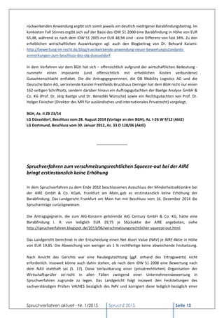 Spruchverfahren aktuell - Nr. 1/2015 SpruchZ 2015 Seite 12
rückwirkenden Anwendung ergibt sich somit jeweils ein deutlich niedrigerer Barabfindungsbetrag. Im
konkreten Fall Stinnes ergibt sich auf der Basis des IDW S1 2000 eine Barabfindung in Höhe von EUR
65,48, während es nach dem IDW S1 2005 nur EUR 48,94 sind - eine Differenz von fast 34%. Zu den
erheblichen wirtschaftlichen Auswirkungen vgl. auch den Blogbeitrag von Dr. Behzard Karami:
http://bewertung-im-recht.de/blog/rueckwirkende-anwendung-neuer-bewertungsstandards-
anmerkungen-zum-beschluss-des-olg-duesseldorf
In dem Verfahren vor dem BGH hat sich – offensichtlich aufgrund der wirtschaftlichen Bedeutung -
nunmehr einen imposante (und offensichtlich mit erheblichen Kosten verbundene)
Gutachtenschlacht entfaltet. Die die Antragsgegnerinnen, die DB Mobility Logistics AG und die
Deutsche Bahn AG, vertretende Kanzlei Freshfields Bruckhaus Deringer hat dem BGH nicht nur einen
162-seitigen Schriftsatz, sondern darüber hinaus ein Auftragsgutachten der Baetge Analyse GmbH &
Co. KG (Prof. Dr. Jörg Baetge und Dr. Benedikt Wünsche) sowie ein Rechtsgutachten von Prof. Dr.
Holger Fleischer (Direktor des MPI für ausländisches und internationales Privatrecht) vorgelegt.
BGH, Az. II ZB 23/14
LG Düsseldorf, Beschluss vom 28. August 2014 (Vorlage an den BGH), Az. I-26 W 9/12 (AktE)
LG Dortmund, Beschluss vom 30. Januar 2012, Az. 33 O 128/06 (AktE)
_______________
Spruchverfahren zum verschmelzungsrechtlichen Squeeze-out bei der AIRE
bringt erstinstanzlich keine Erhöhung
In dem Spruchverfahren zu dem Ende 2012 beschlossenen Ausschluss der Minderheitsaktionäre bei
der AIRE GmbH & Co. KGaA, Frankfurt am Main, gab es erstinstanzlich keine Erhöhung der
Barabfindung. Das Landgericht Frankfurt am Main hat mit Beschluss vom 16. Dezember 2014 die
Spruchanträge zurückgewiesen.
Die Antragsgegnerin, die zum AIG-Konzern gehörende AIG Century GmbH & Co. KG, hatte eine
Barabfindung i. H. von lediglich EUR 19,75 je Stückaktie der AIRE angeboten, siehe
http://spruchverfahren.blogspot.de/2013/06/verschmelzungsrechtlicher-squeeze-out.html.
Das Landgericht berechnet in der Entscheidung einen Net Asset Value (NAV) je AIRE-Aktie in Höhe
von EUR 19,85. Die Abweichung von weniger als 1 % rechtfertige keine abweichende Festsetzung.
Nach Ansicht des Gerichts war eine Neubegutachtung (ggf. anhand des Ertragswerts) nicht
erforderlich. Insoweit könne auch dahin stehen, ob nach dem IDW S1 2008 eine Bewertung nach
dem NAV statthaft sei (S. 17). Diese Verlautbarung einer (privatrechtlichen) Organisation der
Wirtschaftsprüfer sei nicht in allen Fällen zwingend einer Unternehmensbewertung in
Spruchverfahren zugrunde zu legen. Das Landgericht folgt insoweit den Feststellungen des
sachverständigen Prüfers VALNES bezüglich des NAV und korrigiert diese lediglich bezüglich einer
 