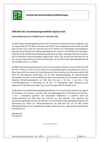 Spruchverfahren aktuell - Nr. 1/2015 SpruchZ 2015 Seite 14
Anstehende Spruchverfahren/Mitteilungen
DAB Bank AG: Verschmelzungsrechtlicher Squeeze-Out
Ad-hoc-Mitteilung nach § 15 WpHG vom 17. Dezember 2014
Die BNP Paribas Beteiligungsholding AG hat dem Vorstand der DAB Bank AG heute mitgeteilt, dass
sie insgesamt 83.417.013 Aktien und damit rund 91,69 % des Grundkapitals und der Aktien der DAB
Bank AG hält. Zuvor hatte die UniCredit Bank AG im Rahmen der bestehenden kaufvertraglichen
Vereinbarung der BNP Paribas Beteiligungsholding AG ihre Anteile an der DAB Bank AG übertragen.
Außerdem hatte die BNP Paribas Beteiligungsholding AG die Aktien derjenigen Aktionäre erworben,
die das öffentliche Übernahmeangebot angenommen hatten. Der Vorstand der DAB Bank AG hat
dazu jeweils entsprechende Stimmrechtsmitteilungen von der BNP Paribas Beteiligungsholding AG
und der BNP Paribas S. A. erhalten.
Die BNP Paribas Beteiligungsholding AG hat den Vorstand darüber informiert, dass ihr Aktien der DAB
Bank AG in Höhe von mehr als neun Zehntel des Grundkapitals gehören (Hauptaktionär) und sie in
dieser Eigenschaft zum Zwecke der Vereinfachung der Konzernstruktur eine Verschmelzung der DAB
Bank AG (übertragender Rechtsträger) auf die BNP Beteiligungsholding AG (übernehmender
Rechtsträger) anstrebt. Im Zusammenhang mit dieser Verschmelzung soll ein Ausschluss der übrigen
Aktionäre (Minderheitsaktionäre) der DAB Bank AG nach § 62 Abs. 1 und Abs. 5 des
Umwandlungsgesetzes in Verbindung mit §§ 327 a ff. Aktiengesetz gegen Gewährung einer
angemessenen Barabfindung erfolgen (sog. verschmelzungsrechtlicher Squeeze-Out).
Entsprechend hat die BNP Paribas Beteiligungsholding AG an den Vorstand der DAB Bank AG zugleich
das Verlangen nach § 62 Abs. 1 und Abs. 5 des Umwandlungsgesetzes in Verbindung mit § 327a Abs.
1 Satz 1 Aktiengesetz gerichtet, alle notwendigen Maßnahmen zu ergreifen, damit die
Hauptversammlung der DAB Bank AG innerhalb von drei Monaten nach Abschluss des
Verschmelzungsvertrags zwischen der DAB Bank AG und der BNP Paribas Beteiligungsholding AG die
Übertragung der Aktien der Minderheitsaktionäre der DAB Bank AG auf die BNP Paribas
Beteiligungsholding AG als Hauptaktionärin gegen Gewährung einer angemessenen Barabfindung
beschließen kann.
DAB Bank AG
Der Vorstand
_______________
 