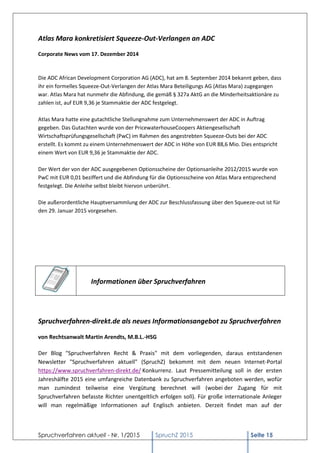 Spruchverfahren aktuell - Nr. 1/2015 SpruchZ 2015 Seite 15
Atlas Mara konkretisiert Squeeze-Out-Verlangen an ADC
Corporate News vom 17. Dezember 2014
Die ADC African Development Corporation AG (ADC), hat am 8. September 2014 bekannt geben, dass
ihr ein formelles Squeeze-Out-Verlangen der Atlas Mara Beteiligungs AG (Atlas Mara) zugegangen
war. Atlas Mara hat nunmehr die Abfindung, die gemäß § 327a AktG an die Minderheitsaktionäre zu
zahlen ist, auf EUR 9,36 je Stammaktie der ADC festgelegt.
Atlas Mara hatte eine gutachtliche Stellungnahme zum Unternehmenswert der ADC in Auftrag
gegeben. Das Gutachten wurde von der PricewaterhouseCoopers Aktiengesellschaft
Wirtschaftsprüfungsgesellschaft (PwC) im Rahmen des angestrebten Squeeze-Outs bei der ADC
erstellt. Es kommt zu einem Unternehmenswert der ADC in Höhe von EUR 88,6 Mio. Dies entspricht
einem Wert von EUR 9,36 je Stammaktie der ADC.
Der Wert der von der ADC ausgegebenen Optionsscheine der Optionsanleihe 2012/2015 wurde von
PwC mit EUR 0,01 beziffert und die Abfindung für die Optionsscheine von Atlas Mara entsprechend
festgelegt. Die Anleihe selbst bleibt hiervon unberührt.
Die außerordentliche Hauptversammlung der ADC zur Beschlussfassung über den Squeeze-out ist für
den 29. Januar 2015 vorgesehen.
Informationen über Spruchverfahren
Spruchverfahren-direkt.de als neues Informationsangebot zu Spruchverfahren
von Rechtsanwalt Martin Arendts, M.B.L.-HSG
Der Blog "Spruchverfahren Recht & Praxis" mit dem vorliegenden, daraus entstandenen
Newsletter "Spruchverfahren aktuell" (SpruchZ) bekommt mit dem neuen Internet-Portal
https://www.spruchverfahren-direkt.de/ Konkurrenz. Laut Pressemitteilung soll in der ersten
Jahreshälfte 2015 eine umfangreiche Datenbank zu Spruchverfahren angeboten werden, wofür
man zumindest teilweise eine Vergütung berechnet will (wobei der Zugang für mit
Spruchverfahren befasste Richter unentgeltlich erfolgen soll). Für große internationale Anleger
will man regelmäßige Informationen auf Englisch anbieten. Derzeit findet man auf der
 