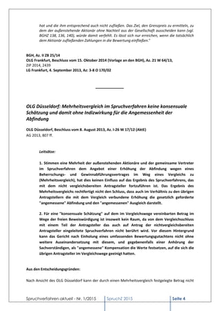 Spruchverfahren aktuell - Nr. 1/2015 SpruchZ 2015 Seite 4
hat und die ihm entsprechend auch nicht zufließen. Das Ziel, den Grenzpreis zu ermitteln, zu
dem der außenstehende Aktionär ohne Nachteil aus der Gesellschaft ausscheiden kann (vgl.
BGHZ 138, 136, 140), würde damit verfehlt. Es lässt sich nur erreichen, wenn die tatsächlich
dem Aktionär zufließenden Zahlungen in die Bewertung einfließen."
BGH, Az. II ZB 25/14
OLG Frankfurt, Beschluss vom 15. Oktober 2014 (Vorlage an den BGH), Az. 21 W 64/13,
ZIP 2014, 2439
LG Frankfurt, 4. September 2013, Az: 3-8 O 170/02
___________
OLG Düsseldorf: Mehrheitsvergleich im Spruchverfahren keine konsensuale
Schätzung und damit ohne Indizwirkung für die Angemessenheit der
Abfindung
OLG Düsseldorf, Beschluss vom 8. August 2013, Az. I-26 W 17/12 (AktE)
AG 2013, 807 ff.
Leitsätze:
1. Stimmen eine Mehrheit der außenstehenden Aktionäre und der gemeinsame Vertreter
im Spruchverfahren dem Angebot einer Erhöhung der Abfindung wegen eines
Beherrschungs- und Gewinnabführungsvertrages im Weg eines Vergleichs zu
(Mehrheitsvergleich), hat dies keinen Einfluss auf das Ergebnis des Spruchverfahrens, das
mit dem nicht vergleichsbereiten Antragsteller fortzuführen ist. Das Ergebnis des
Mehrheitsvergleichs rechtfertigt nicht den Schluss, dass auch im Verhältnis zu den übrigen
Antragstellern die mit dem Vergleich verbundene Erhöhung die gesetzlich geforderte
"angemessene" Abfindung und den "angemessenen" Ausgleich darstellt.
2. Für eine "konsensuale Schätzung" auf dem im Vergleichswege vereinbarten Betrag im
Wege der freien Beweiswürdigung ist insoweit kein Raum, da von dem Vergleichsschluss
mit einem Teil der Antragsteller das auch auf Antrag der nichtvergleichsbereiten
Antragsteller eingeleitete Spruchverfahren nicht berührt wird. Vor diesem Hintergrund
kann das Gericht nach Einholung eines umfassenden Bewertungsgutachtens nicht ohne
weitere Auseinandersetzung mit diesem, und gegebenenfalls einer Anhörung der
Sachverständigen, als "angemessene" Kompensation die Werte festsetzen, auf die sich die
übrigen Antragsteller im Vergleichswege geeinigt hatten.
Aus den Entscheidungsgründen:
Nach Ansicht des OLG Düsseldorf kann der durch einen Mehrheitsvergleich festgelegte Betrag nicht
 