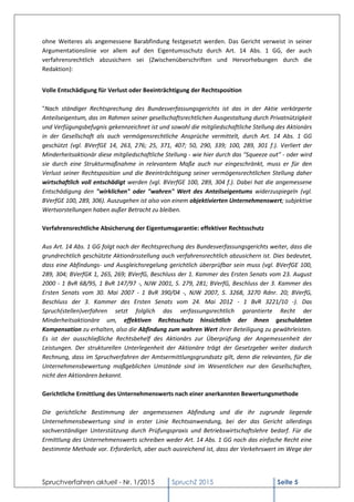 Spruchverfahren aktuell - Nr. 1/2015 SpruchZ 2015 Seite 5
ohne Weiteres als angemessene Barabfindung festgesetzt werden. Das Gericht verweist in seiner
Argumentationslinie vor allem auf den Eigentumsschutz durch Art. 14 Abs. 1 GG, der auch
verfahrensrechtlich abzusichern sei (Zwischenüberschriften und Hervorhebungen durch die
Redaktion):
Volle Entschädigung für Verlust oder Beeinträchtigung der Rechtsposition
"Nach ständiger Rechtsprechung des Bundesverfassungsgerichts ist das in der Aktie verkörperte
Anteilseigentum, das im Rahmen seiner gesellschaftsrechtlichen Ausgestaltung durch Privatnützigkeit
und Verfügungsbefugnis gekennzeichnet ist und sowohl die mitgliedschaftliche Stellung des Aktionärs
in der Gesellschaft als auch vermögensrechtliche Ansprüche vermittelt, durch Art. 14 Abs. 1 GG
geschützt (vgl. BVerfGE 14, 263, 276; 25, 371, 407; 50, 290, 339; 100, 289, 301 f.). Verliert der
Minderheitsaktionär diese mitgliedschaftliche Stellung - wie hier durch das "Squeeze out" - oder wird
sie durch eine Strukturmaßnahme in relevantem Maße auch nur eingeschränkt, muss er für den
Verlust seiner Rechtsposition und die Beeinträchtigung seiner vermögensrechtlichen Stellung daher
wirtschaftlich voll entschädigt werden (vgl. BVerfGE 100, 289, 304 f.). Dabei hat die angemessene
Entschädigung den "wirklichen" oder "wahren" Wert des Anteilseigentums widerzuspiegeln (vgl.
BVerfGE 100, 289, 306). Auszugehen ist also von einem objektivierten Unternehmenswert; subjektive
Wertvorstellungen haben außer Betracht zu bleiben.
Verfahrensrechtliche Absicherung der Eigentumsgarantie: effektiver Rechtsschutz
Aus Art. 14 Abs. 1 GG folgt nach der Rechtsprechung des Bundesverfassungsgerichts weiter, dass die
grundrechtlich geschützte Aktionärsstellung auch verfahrensrechtlich abzusichern ist. Dies bedeutet,
dass eine Abfindungs- und Ausgleichsregelung gerichtlich überprüfbar sein muss (vgl. BVerfGE 100,
289, 304; BVerfGK 1, 265, 269; BVerfG, Beschluss der 1. Kammer des Ersten Senats vom 23. August
2000 - 1 BvR 68/95, 1 BvR 147/97 -, NJW 2001, S. 279, 281; BVerfG, Beschluss der 3. Kammer des
Ersten Senats vom 30. Mai 2007 - 1 BvR 390/04 -, NJW 2007, S. 3268, 3270 Rdnr. 20; BVerfG,
Beschluss der 3. Kammer des Ersten Senats vom 24. Mai 2012 - 1 BvR 3221/10 -). Das
Spruch(stellen)verfahren setzt folglich das verfassungsrechtlich garantierte Recht der
Minderheitsaktionäre um, effektiven Rechtsschutz hinsichtlich der ihnen geschuldeten
Kompensation zu erhalten, also die Abfindung zum wahren Wert ihrer Beteiligung zu gewährleisten.
Es ist der ausschließliche Rechtsbehelf des Aktionärs zur Überprüfung der Angemessenheit der
Leistungen. Der strukturellen Unterlegenheit der Aktionäre trägt der Gesetzgeber weiter dadurch
Rechnung, dass im Spruchverfahren der Amtsermittlungsgrundsatz gilt, denn die relevanten, für die
Unternehmensbewertung maßgeblichen Umstände sind im Wesentlichen nur den Gesellschaften,
nicht den Aktionären bekannt.
Gerichtliche Ermittlung des Unternehmenswerts nach einer anerkannten Bewertungsmethode
Die gerichtliche Bestimmung der angemessenen Abfindung und die ihr zugrunde liegende
Unternehmensbewertung sind in erster Linie Rechtsanwendung, bei der das Gericht allerdings
sachverständiger Unterstützung durch Prüfungspraxis und Betriebswirtschaftslehre bedarf. Für die
Ermittlung des Unternehmenswerts schreiben weder Art. 14 Abs. 1 GG noch das einfache Recht eine
bestimmte Methode vor. Erforderlich, aber auch ausreichend ist, dass der Verkehrswert im Wege der
 