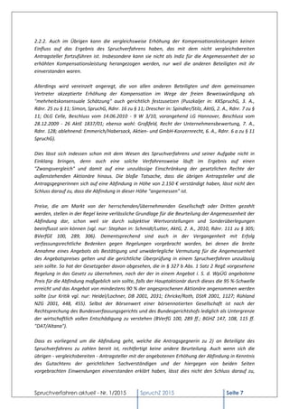 Spruchverfahren aktuell - Nr. 1/2015 SpruchZ 2015 Seite 7
2.2.2. Auch im Übrigen kann die vergleichsweise Erhöhung der Kompensationsleistungen keinen
Einfluss auf das Ergebnis des Spruchverfahrens haben, das mit dem nicht vergleichsbereiten
Antragsteller fortzuführen ist. Insbesondere kann sie nicht als Indiz für die Angemessenheit der so
erhöhten Kompensationsleistung herangezogen werden, nur weil die anderen Beteiligten mit ihr
einverstanden waren.
Allerdings wird vereinzelt angeregt, die von allen anderen Beteiligten und dem gemeinsamen
Vertreter akzeptierte Erhöhung der Kompensation im Wege der freien Beweiswürdigung als
"mehrheitskonsensuale Schätzung" auch gerichtlich festzusetzen (Puszkaljer in: KKSpruchG, 3. A.,
Rdnr. 25 zu § 11; Simon, SpruchG, Rdnr. 16 zu § 11; Drescher in: Spindler/Stilz, AktG, 2. A., Rdnr. 7 zu §
11; OLG Celle, Beschluss vom 14.06.2010 - 9 W 3/10, vorangehend LG Hannover, Beschluss vom
28.12.2009 - 26 AktE 1837/01; ebenso wohl: Großfeld, Recht der Unternehmensbewertung, 7. A.,
Rdnr. 128; ablehnend: Emmerich/Habersack, Aktien- und GmbH-Konzernrecht, 6. A., Rdnr. 6 a zu § 11
SpruchG).
Dies lässt sich indessen schon mit dem Wesen des Spruchverfahrens und seiner Aufgabe nicht in
Einklang bringen, denn auch eine solche Verfahrensweise läuft im Ergebnis auf einen
"Zwangsvergleich" und damit auf eine unzulässige Einschränkung der gesetzlichen Rechte der
außenstehenden Aktionäre hinaus. Die bloße Tatsache, dass die übrigen Antragsteller und die
Antragsgegnerinnen sich auf eine Abfindung in Höhe von 2.150 € verständigt haben, lässt nicht den
Schluss darauf zu, dass die Abfindung in dieser Höhe "angemessen" ist.
Preise, die am Markt von der herrschenden/übernehmenden Gesellschaft oder Dritten gezahlt
werden, stellen in der Regel keine verlässliche Grundlage für die Beurteilung der Angemessenheit der
Abfindung dar, schon weil sie durch subjektive Wertvorstellungen und Sonderüberlegungen
beeinflusst sein können (vgl. nur: Stephan in: Schmidt/Lutter, AktG, 2. A., 2010, Rdnr. 111 zu § 305;
BVerfGE 100, 289, 306). Dementsprechend sind auch in der Vergangenheit mit Erfolg
verfassungsrechtliche Bedenken gegen Regelungen vorgebracht worden, bei denen die breite
Annahme eines Angebots als Bestätigung und unwiderlegliche Vermutung für die Angemessenheit
des Angebotspreises gelten und die gerichtliche Überprüfung in einem Spruchverfahren unzulässig
sein sollte. So hat der Gesetzgeber davon abgesehen, die in § 327 b Abs. 1 Satz 2 RegE vorgesehene
Regelung in das Gesetz zu übernehmen, nach der der in einem Angebot i. S. d. WpÜG angebotene
Preis für die Abfindung maßgeblich sein sollte, falls der Hauptaktionär durch dieses die 95 %-Schwelle
erreicht und das Angebot von mindestens 90 % der angesprochenen Aktionäre angenommen werden
sollte (zur Kritik vgl. nur: Heidel/Lochner, DB 2001, 2031; Ehricke/Roth, DStR 2001, 1127; Rühland
NZG 2001, 448, 455). Selbst der Börsenwert einer börsennotierten Gesellschaft ist nach der
Rechtsprechung des Bundesverfassungsgerichts und des Bundesgerichtshofs lediglich als Untergrenze
der wirtschaftlich vollen Entschädigung zu verstehen (BVerfG 100, 289 ff.; BGHZ 147, 108, 115 ff.
"DAT/Altana").
Dass es vorliegend um die Abfindung geht, welche die Antragsgegnerin zu 2) an Beteiligte des
Spruchverfahrens zu zahlen bereit ist, rechtfertigt keine andere Beurteilung. Auch wenn sich die
übrigen - vergleichsbereiten - Antragsteller mit der angebotenen Erhöhung der Abfindung in Kenntnis
des Gutachtens der gerichtlichen Sachverständigen und der hiergegen von beiden Seiten
vorgebrachten Einwendungen einverstanden erklärt haben, lässt dies nicht den Schluss darauf zu,
 