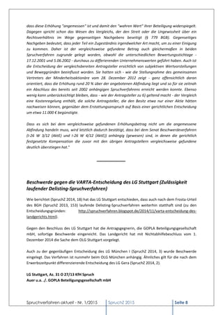 Spruchverfahren aktuell - Nr. 1/2015 SpruchZ 2015 Seite 8
dass diese Erhöhung "angemessen" ist und damit den "wahren Wert" ihrer Beteiligung widerspiegelt.
Dagegen spricht schon das Wesen des Vergleichs, der den Streit oder die Ungewissheit über ein
Rechtsverhältnis im Wege gegenseitigen Nachgebens beseitigt (§ 779 BGB). Gegenseitiges
Nachgeben bedeutet, dass jeder Teil ein Zugeständnis irgendwelcher Art macht, um zu einer Einigung
zu kommen. Daher ist der vergleichsweise gefundene Betrag auch gleichermaßen in beiden
Spruchverfahren zugrunde gelegt worden, obwohl die unterschiedlichen Bewertungsstichtage -
17.12.2001 und 5.06.2002 - durchaus zu differierenden Unternehmenswerten geführt haben. Auch ist
die Entscheidung der vergleichsbereiten Antragsteller ersichtlich von subjektiven Wertvorstellungen
und Beweggründen beeinflusst worden. Sie hatten sich - wie die Stellungnahme des gemeinsamen
Vertreters der Minderheitsaktionäre vom 28. Dezember 2012 zeigt - ganz offensichtlich daran
orientiert, dass die Erhöhung rund 20 % über der angebotenen Abfindung liegt und so für sie zeitnah
ein Abschluss des bereits seit 2002 anhängigen Spruchverfahrens erreicht werden konnte. Ebenso
wenig kann unberücksichtigt bleiben, dass - wie der Antragsteller zu 6) geltend macht - der Vergleich
eine Kostenregelung enthält, die solche Antragsteller, die den Besitz etwa nur einer Aktie hätten
nachweisen können, gegenüber dem Erstattungsanspruch auf Basis einer gerichtlichen Entscheidung
um etwa 11.000 € begünstigte.
Dass es sich bei dem vergleichsweise gefundenen Erhöhungsbetrag nicht um die angemessene
Abfindung handeln muss, wird letztlich dadurch bestätigt, dass bei dem Senat Beschwerdeverfahren
(I-26 W 3/12 (AktE) und I-26 W 4/12 (AktE)) anhängig (gewesen) sind, in denen die gerichtlich
festgesetzte Kompensation die zuvor mit den übrigen Antragstellern vergleichsweise gefundene
deutlich überstiegen hat."
___________
Beschwerde gegen die VARTA-Entscheidung des LG Stuttgart (Zulässigkeit
laufender Delisting-Spruchverfahren)
Wie berichtet (SpruchZ 2014, 18) hat das LG Stuttgart entschieden, dass auch nach dem Frosta-Urteil
des BGH (SpruchZ 2013, 153) laufende Delisting-Spruchverfahren weiterhin statthaft sind (zu den
Entscheidungsgründen: http://spruchverfahren.blogspot.de/2014/11/varta-entscheidung-des-
landgerichts.html).
Gegen den Beschluss des LG Stuttgart hat die Antragsgegnerin, die GOPLA Beteiligungsgesellschaft
mbH, sofortige Beschwerde eingereicht. Das Landgericht hat mit Nichtabhilfebeschluss vom 1.
Dezember 2014 die Sache dem OLG Stuttgart vorgelegt.
Auch zu der gegenläufigen Entscheidung des LG München I (SpruchZ 2014, 3) wurde Beschwerde
eingelegt. Das Verfahren ist nunmehr beim OLG München anhängig. Ähnliches gilt für die nach dem
Erwerbszeitpunkt differenzierende Entscheidung des LG Gera (SpruchZ 2014, 2).
LG Stuttgart, Az. 31 O 27/13 KfH Spruch
Auer u.a. ./. GOPLA Beteiligungsgesellschaft mbH
 