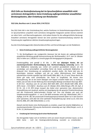 Spruchverfahren aktuell - Nr. 1/2015 SpruchZ 2015 Seite 9
OLG Celle zur Kostenfestsetzung bei im Spruchverfahren anwaltlich nicht
vertretenen Antragstellern: keine Erstattung außergerichtlicher anwaltlicher
Beratungskosten, aber Erstattung von Reisekosten
OLG Celle, Beschluss vom 3. Januar 2014, 2 W 275/13
Das OLG Celle hält in der Entscheidung fest, welche Positionen im Kostenfestsetzungsverfahren für
im Spruchverfahren anwaltlich nicht vertretene Antragsteller festgesetzt werden können (nämlich
vor allem Fahrt- und Übernachtungskosten, nicht jedoch Kosten für die außergerichtliche Beratung).
Anwaltlich vertretene Antragsteller können bei einer positiven Kostenentscheidung natürlich die
Festsetzung der angefallenen üblichen Anwaltsvergütung beantragen.
Aus den Entscheidungsgründen (Zwischenüberschriften und Hervorhebungen von der Redaktion):
 Keine Erstattung außergerichtlicher Beratungskosten
"1. Die Rechtspflegerin des Landgerichts Hannover hat die Kosten der außergerichtlichen
anwaltlichen Beratung gemäß Honorarrechnung der Rechtsanwälte S. & P. vom 16. Oktober
2012 in Höhe von 1.190,00 € zu Unrecht gegen die Antragsgegnerin festgesetzt.
Erstattungsfähig sind gemäß § 91 Abs. 1 ZPO nur diejenigen Kosten, die zur
zweckentsprechenden Rechtsverfolgung bzw. Rechtsverteidigung notwendig waren. Ob
eine Maßnahme notwendig war, richtet sich zunächst grundsätzlich danach, ob eine
verständige und wirtschaftlich vernünftige Partei die Kosten auslösende Maßnahme im
Zeitpunkt ihrer Veranlassung als sachdienlich ansehen durfte. Die Partei darf also ihr
berechtigtes Interesse verfolgen und die zur vollen Wahrnehmung ihrer Belange
erforderlichen Schritte ergreifen (vgl. BGH FamRZ 2004, 866 f., Rn. 27 Juris). Dieses Recht der
Partei gilt indes nicht schrankenlos. Die Partei ist verpflichtet, die Kosten ihrer
Prozessführung, die sie bei einem Obsiegen vom Gegner erstattet haben will, so niedrig zu
halten, wie sich dies mit der Wahrung ihrer berechtigten Belange vereinbaren lässt (vgl. BGH -
VI ZB 7/12 - Beschluss vom 10. Juli 2012; BGH NJW 2007, 2257; BVerfG NJW 1990, 3072,
3073; Senat - 2 W 238/13 - Beschluss vom 29. Oktober 2013; Zöller/Herget, ZPO, 30. Aufl., §
91 Rn. 12). § 91 ZPO bringt insoweit das Gebot einer sparsamen bzw. ökonomischen
Prozessführung zum Ausdruck, welches als Ausprägung des die gesamte Privatrechtsordnung
und das Prozessrecht beherrschenden Prinzips von Treu und Glauben wie auch der
Schadensminderungspflicht i. S. von § 254 BGB verstanden wird (vgl. MüKo/Giebel, ZPO, 3.
Auflage, § 91 Rn. 38). Der prozessuale Erstattungsanspruch besteht daher nur in den Grenzen
einer sparsamen, nicht aber der einer optimalen Prozessführung (vgl. Senat a.a.O.; OLG Jena
OLG-NL 2006, 207, 208; MüKo/Giebel, a. a. O.).
Danach sind die Kosten eines Rechtsanwalts zu erstatten, soweit die einzelne Maßnahme zur
zweckentsprechenden Führung des Rechtsstreits notwendig war (vgl. Zöller/Herget, a.a.O., §
91 Rn. 13 „Rechtsanwalt“).
 Erstattung bei Vertretung durch einen Rechtsanwalt
Die Antragsteller haben sich im Verfahren nicht von einem Anwalt vertreten lassen, so dass
dafür keine - nach der Kostengrundentscheidung nunmehr zu erstattenden -
 