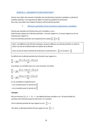 10
PARTIE 2 : GRADIENT D’UNE FONCTION *
Comme nous allons être amenés à travailler avec des fonctions à plusieurs variables, en général 3
variables spatiales, il est important de définir la notion du gradient d’une fonction.
Pour cela, nous allons tout d’abord introduire celle de dérivée partielle.
I. Dérivée partielle d’une fonction à plusieurs variables
Prenons par exemple une fonction f(x,y,z) à 3 variables x, y et z.
Cette fonction dispose de 3 dérivées partielles : l’une par rapport à x, l’une par rapport à y et une
troisième par rapport à z.
C’est trois dérivées partielles sont respectivement notées , et .
On définit ainsi la dérivée partielle de la fonction f par rapport à x :
En pratique, on considère que y et z sont constants. De même :
Ici, on considérera respectivement :
- x et z constants pour le calculer de
- x et y constants pour le calculer de
Exemple :
Soit une fonction qui dépend de deux variables x et t. On peut étudier les
variations de la fonction quand on fait varier x à t constant.
-Ainsi la dérivée partielle de f par rapport à x est :
-De même, la dérivée partielle de f par rapport à t est :
Note : à la différence des dérivées classiques, lorsqu’on effectue une dérivée partielle, on utilise la
lettre au lieu de d habituel dans la notation de la dérivée.
Ainsi, au lieu de noter la dérivée de la fonction f en fonction de x : , on la notera :
 