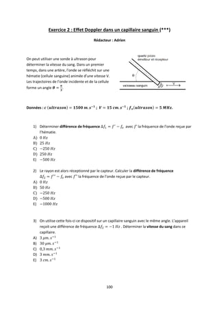 100
Exercice 2 : Effet Doppler dans un capillaire sanguin (***)
Rédacteur : Adrien
On peut utiliser une sonde à ultrason pour
déterminer la vitesse du sang. Dans un premier
temps, dans une artère, l’onde se réfléchit sur une
hématie (cellule sanguine) animée d’une vitesse V.
Les trajectoires de l’onde incidente et de la cellule
forme un angle .
Données : ; ; .
1) Déterminer différence de fréquence avec la fréquence de l’onde reçue par
l’hématie.
A)
B)
C)
D)
E)
2) Le rayon est alors réceptionné par le capteur. Calculer la différence de fréquence
avec la fréquence de l’onde reçue par le capteur.
A)
B)
C)
D)
E)
3) On utilise cette fois-ci ce dispositif sur un capillaire sanguin avec le même angle. L’appareil
reçoit une différence de fréquence . Déterminer la vitesse du sang dans ce
capillaire.
A)
B)
C)
D)
E)
 