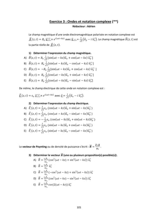 101
Exercice 3 : Ondes et notation complexe (**)
Rédacteur : Adrien
Le champ magnétique d’une onde électromagnétique polarisée en notation complexe est
avec . Le champ magnétique est
la partie réelle de .
1) Déterminer l’expression du champ magnétique.
A)
B)
C)
D)
E)
De même, le champ électrique de cette onde en notation complexe est :
avec .
2) Déterminer l’expression du champ électrique.
A)
B)
C)
D)
E)
Le vecteur de Poynting ou de densité de puissance s’écrit :
3) Déterminer le vecteur (une ou plusieurs proposition(s) possible(s)).
A)
B)
C)
D)
E)
 