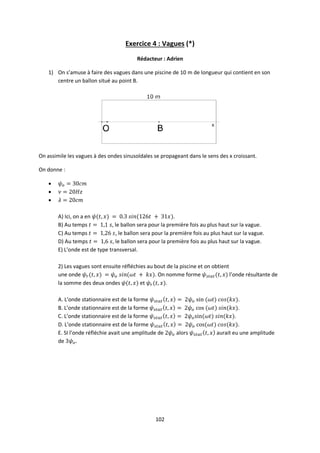 102
Exercice 4 : Vagues (*)
Rédacteur : Adrien
1) On s’amuse à faire des vagues dans une piscine de 10 m de longueur qui contient en son
centre un ballon situé au point B.
On assimile les vagues à des ondes sinusoïdales se propageant dans le sens des x croissant.
On donne :



A) Ici, on a en .
B) Au temps , le ballon sera pour la première fois au plus haut sur la vague.
C) Au temps , le ballon sera pour la première fois au plus haut sur la vague.
D) Au temps , le ballon sera pour la première fois au plus haut sur la vague.
E) L’onde est de type transversal.
2) Les vagues sont ensuite réfléchies au bout de la piscine et on obtient
une onde . On nomme forme l’onde résultante de
la somme des deux ondes et .
A. L’onde stationnaire est de la forme .
B. L’onde stationnaire est de la forme .
C. L’onde stationnaire est de la forme .
D. L’onde stationnaire est de la forme .
E. SI l’onde réfléchie avait une amplitude de alors aurait eu une amplitude
de
 