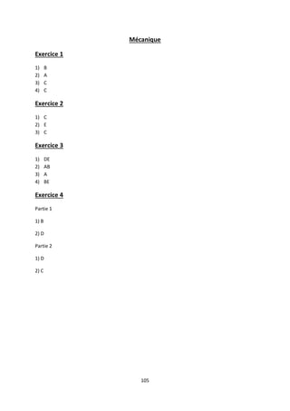 105
Mécanique
Exercice 1
1) B
2) A
3) C
4) C
Exercice 2
1) C
2) E
3) C
Exercice 3
1) DE
2) AB
3) A
4) BE
Exercice 4
Partie 1
1) B
2) D
Partie 2
1) D
2) C
 