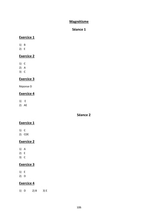 106
Magnétisme
Séance 1
Exercice 1
1) B
2) E
Exercice 2
1) C
2) A
3) C
Exercice 3
Réponse D
Exercice 4
1) E
2) AE
Séance 2
Exercice 1
1) C
2) CDE
Exercice 2
1) A
2) E
3) C
Exercice 3
1) E
2) D
Exercice 4
1) D 2) B 3) E
 