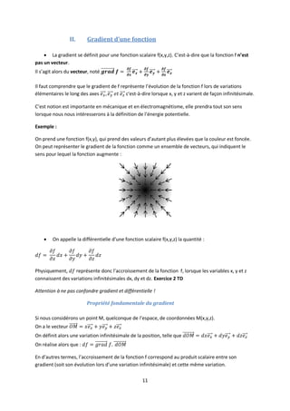 11
II. Gradient d’une fonction
 La gradient se définit pour une fonction scalaire f(x,y,z). C’est-à-dire que la fonction f n’est
pas un vecteur.
Il s’agit alors du vecteur, noté
Il faut comprendre que le gradient de f représente l’évolution de la fonction f lors de variations
élémentaires le long des axes c'est-à-dire lorsque x, y et z varient de façon infinitésimale.
C’est notion est importante en mécanique et en électromagnétisme, elle prendra tout son sens
lorsque nous nous intéresserons à la définition de l’énergie potentielle.
Exemple :
On prend une fonction f(x,y), qui prend des valeurs d’autant plus élevées que la couleur est foncée.
On peut représenter le gradient de la fonction comme un ensemble de vecteurs, qui indiquent le
sens pour lequel la fonction augmente :
 On appelle la différentielle d’une fonction scalaire f(x,y,z) la quantité :
Physiquement, représente donc l’accroissement de la fonction f, lorsque les variables x, y et z
connaissent des variations infinitésimales dx, dy et dz. Exercice 2 TD
Attention à ne pas confondre gradient et différentielle !
Propriété fondamentale du gradient
Si nous considérons un point M, quelconque de l’espace, de coordonnées M(x,y,z).
On a le vecteur
On définit alors une variation infinitésimale de la position, telle que
On réalise alors que :
En d’autres termes, l’accroissement de la fonction f correspond au produit scalaire entre son
gradient (soit son évolution lors d’une variation infinitésimale) et cette même variation.
 