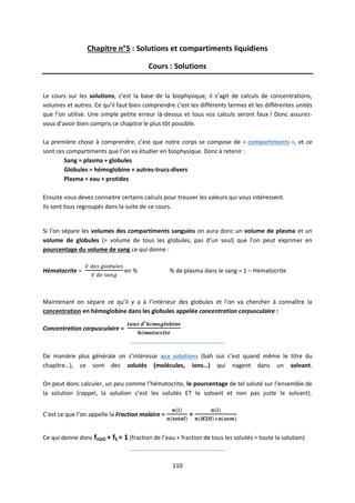 110
Chapitre n°5 : Solutions et compartiments liquidiens
Cours : Solutions
Le cours sur les solutions, c’est la base de la biophysique, il s’agit de calculs de concentrations,
volumes et autres. Ce qu’il faut bien comprendre c’est les différents termes et les différentes unités
que l’on utilise. Une simple petite erreur là-dessus et tous vos calculs seront faux ! Donc assurez-
vous d’avoir bien compris ce chapitre le plus tôt possible.
La première chose à comprendre, c’est que notre corps se compose de « compartiments », et ce
sont ces compartiments que l’on va étudier en biophysique. Donc à retenir :
Sang = plasma + globules
Globules = hémoglobine + autres-trucs-divers
Plasma = eau + protides
Ensuite vous devez connaitre certains calculs pour trouver les valeurs qui vous intéressent.
Ils sont tous regroupés dans la suite de ce cours.
Si l’on sépare les volumes des compartiments sanguins on aura donc un volume de plasma et un
volume de globules (= volume de tous les globules, pas d’un seul) que l’on peut exprimer en
pourcentage du volume de sang ce qui donne :
Hématocrite = en % % de plasma dans le sang = 1 – Hématocrite
Maintenant on sépare ce qu’il y a à l’intérieur des globules et l’on va chercher à connaître la
concentration en hémoglobine dans les globules appelée concentration corpusculaire :
Concentration corpusculaire =
_____________________________
De manière plus générale on s’intéresse aux solutions (bah oui c’est quand même le titre du
chapitre…), ce sont des solutés (molécules, ions…) qui nagent dans un solvant.
On peut donc calculer, un peu comme l’hématocrite, le pourcentage de tel soluté sur l’ensemble de
la solution (rappel, la solution c’est les solutés ET le solvant et non pas juste le solvant).
C’est ce que l’on appelle la Fraction molaire = =
Ce qui donne donc fH2O + fS = 1 (fraction de l’eau + fraction de tous les solutés = toute la solution)
_____________________________
 