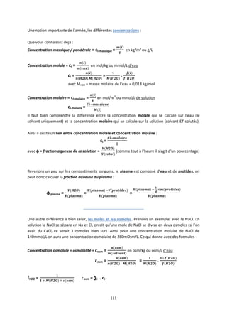 111
Une notion importante de l’année, les différentes concentrations :
Que vous connaissez déjà :
Concentration massique / pondérale = ci-massique = en kg/m3
ou g/L
Concentration molale = ci = en mol/kg ou mmol/L d’eau
ci = = .
avec MH2O = masse molaire de l’eau = 0,018 kg/mol
Concentration molaire = ci-molaire = en mol/m3
ou mmol/L de solution
ci-molaire =
Il faut bien comprendre la différence entre la concentration molale qui se calcule sur l’eau (le
solvant uniquement) et la concentration molaire qui se calcule sur la solution (solvant ET solutés).
Ainsi il existe un lien entre concentration molale et concentration molaire :
ci =
avec ф = fraction aqueuse de la solution = (comme tout à l’heure il s’agit d’un pourcentage)
Revenons un peu sur les compartiments sanguins, le plasma est composé d’eau et de protides, on
peut donc calculer la fraction aqueuse du plasma :
фplasma = = =
_____________________________
Une autre différence à bien saisir, les moles et les osmoles. Prenons un exemple, avec le NaCl. En
solution le NaCl se sépare en Na et Cl, on dit qu’une mole de NaCl se divise en deux osmoles (si l’on
avait du CaCl2 ce serait 3 osmoles bien sur). Ainsi pour une concentration molaire de NaCl de
140mmol/L on aura une concentration osmolaire de 280mOsm/L. Ce qui donne avec des formules :
Concentration osmolale = osmolalité = cosm = en osm/kg ou osm/L d’eau
cosm = = .
fH2O = cosm = ∑i . ci
 