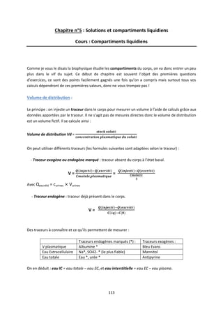 113
Chapitre n°5 : Solutions et compartiments liquidiens
Cours : Compartiments liquidiens
Comme je vous le disais la biophysique étudie les compartiments du corps, on va donc entrer un peu
plus dans le vif du sujet. Ce début de chapitre est souvent l’objet des premières questions
d’exercices, ce sont des points facilement gagnés une fois qu’on a compris mais surtout tous vos
calculs dépendront de ces premières valeurs, donc ne vous trompez pas !
Volume de distribution :
Le principe : on injecte un traceur dans le corps pour mesurer un volume à l’aide de calculs grâce aux
données apportées par le traceur. Il ne s’agit pas de mesures directes donc le volume de distribution
est un volume fictif. Il se calcule ainsi :
Volume de distribution Vd =
On peut utiliser différents traceurs (les formules suivantes sont adaptées selon le traceur) :
- Traceur exogène ou endogène marqué : traceur absent du corps à l’état basal.
V = =
Avec Qexcrété = curines Vurines
- Traceur endogène : traceur déjà présent dans le corps.
V =
Des traceurs à connaître et ce qu’ils permettent de mesurer :
Traceurs endogènes marqués (*) : Traceurs exogènes :
V plasmatique Albumine * Bleu Evans
Eau Extracellulaire Na*, SO42- * (le plus fiable) Mannitol
Eau totale Eau *, urée * Antipyrine
On en déduit : eau IC = eau totale – eau EC, et eau interstitielle = eau EC – eau plasma.
 