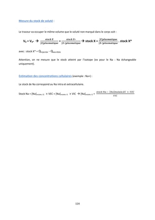 114
Mesure du stock de soluté :
Le traceur va occuper le même volume que le soluté non marqué dans le corps soit :
VX = VX*  =  stock X = . stock X*
avec : stock X* = Qinjectée - Qexcrétée
Attention, on ne mesure que le stock atteint par l’isotope (ex pour le Na : Na échangeable
uniquement).
Estimation des concentrations cellulaires (exemple : Na+) :
Le stock de Na correspond au Na intra et extracellulaire.
Stock Na = [Na]molale, EC VEC + [Na]molale, IC VIC  [Na]molale, IC =
 