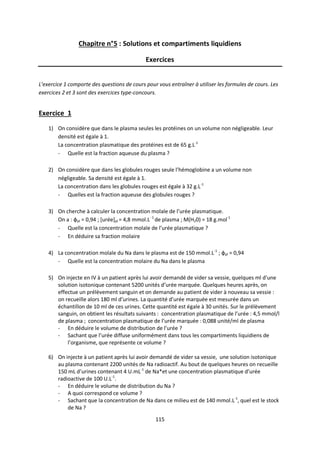 115
Chapitre n°5 : Solutions et compartiments liquidiens
Exercices
L’exercice 1 comporte des questions de cours pour vous entraîner à utiliser les formules de cours. Les
exercices 2 et 3 sont des exercices type-concours.
Exercice 1
1) On considère que dans le plasma seules les protéines on un volume non négligeable. Leur
densité est égale à 1.
La concentration plasmatique des protéines est de 65 g.L-1
- Quelle est la fraction aqueuse du plasma ?
2) On considère que dans les globules rouges seule l’hémoglobine a un volume non
négligeable. Sa densité est égale à 1.
La concentration dans les globules rouges est égale à 32 g.L-1
- Quelles est la fraction aqueuse des globules rouges ?
3) On cherche à calculer la concentration molale de l’urée plasmatique.
On a : фpl = 0,94 ; [urée]pl = 4,8 mmol.L -1
de plasma ; M(H20) = 18 g.mol-1
- Quelle est la concentration molale de l’urée plasmatique ?
- En déduire sa fraction molaire
4) La concentration molale du Na dans le plasma est de 150 mmol.L-1
; фpl = 0,94
- Quelle est la concentration molaire du Na dans le plasma
5) On injecte en IV à un patient après lui avoir demandé de vider sa vessie, quelques ml d’une
solution isotonique contenant 5200 unités d’urée marquée. Quelques heures après, on
effectue un prélèvement sanguin et on demande au patient de vider à nouveau sa vessie :
on recueille alors 180 ml d’urines. La quantité d’urée marquée est mesurée dans un
échantillon de 10 ml de ces urines. Cette quantité est égale à 30 unités. Sur le prélèvement
sanguin, on obtient les résultats suivants : concentration plasmatique de l’urée : 4,5 mmol/l
de plasma ; concentration plasmatique de l’urée marquée : 0,088 unité/ml de plasma
- En déduire le volume de distribution de l’urée ?
- Sachant que l’urée diffuse uniformément dans tous les compartiments liquidiens de
l’organisme, que représente ce volume ?
6) On injecte à un patient après lui avoir demandé de vider sa vessie, une solution isotonique
au plasma contenant 2200 unités de Na radioactif. Au bout de quelques heures on recueille
150 mL d’urines contenant 4 U.mL-1
de Na*et une concentration plasmatique d’urée
radioactive de 100 U.L-1
.
- En déduire le volume de distribution du Na ?
- A quoi correspond ce volume ?
- Sachant que la concentration de Na dans ce milieu est de 140 mmol.L-1
, quel est le stock
de Na ?
 