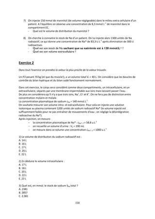 116
7) On injecte 150 mmol de mannitol (de volume négligeable) dans le milieu extra cellulaire d’un
patient. A l’équilibre on observe une concentration de 8,3 mmol.L-1
de mannitol dans le
compartiment EC.
- Quel est le volume de distribution du mannitol ?
8) On cherche à connaitre le stock de Na d’un patient. On lui injecte alors 1300 unités de Na
radioactif, ce qui donne une concentration de Na* de 83,3 U.L-1
après élimination de 300 U
radioactives
- Quel est son stock de Na sachant que sa natrémie est à 138 mmol.L-1 ?
- Quel est son volume extracellulaire ?
Exercice 2
Dans tout l'exercice on prendra la valeur la plus proche de la valeur trouvée.
Un P2 pesant 70 kg (et que du muscle!), a un volume total VT = 40 L. On considère que les boucles de
contrôle du bilan hydrique et du bilan sodé fonctionnent normalement.
Dans cet exercice, le corps sera considéré comme deux compartiments, un intracellulaire, et un
extracellulaire, séparés par une membrane imperméable aux ions mais laissant passer l'eau.
De plus on considérera qu'il n'y a que trois ions, Na+
, Cl-
et K+
. On ne fera pas de distinction entre
concentration molaire et molale.
La concentration plasmatique de sodium cNa = 140 mmol.L-1
On souhaite mesurer son volume intra- et extracellulaire. Pour cela on injecte une solution
isotonique au plasma contenant 1200 unités de sodium radioactif Na* (le volume injecté est
suffisamment faible pour ne pas entraîner de mouvements d'eau ; on néglige la désintégration
radioactive du Na*).
Après injection, on mesure:
 la concentration plasmatique de Na* : cNa*, P = 58,8 u.L-1
 on recueille un volume d'urine : VU = 200 mL
 on mesure dans ce volume une concentration cNa*, U = 1000 u.L-1
1) Le volume de distribution du sodium radioactif est :
A. 14 L
B. 16 L
C. 17 L
D. 20 L
E. 22 L
2) En déduire le volume intracellulaire :
A. 17 L
B. 18 L
C. 20 L
D. 22 L
E. 23 L
3) Quel est, en mmol, le stock de sodium SNa total ?
A. 2381
B. 2857
C. 2,381
 