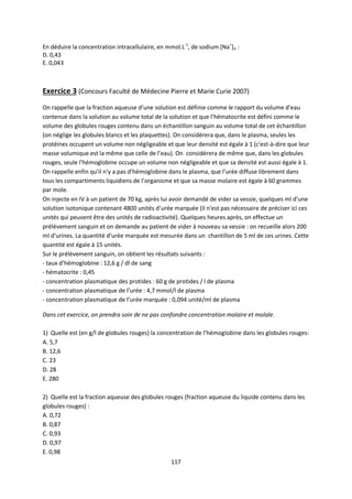117
En déduire la concentration intracellulaire, en mmol.L-1
, de sodium [Na+
]ic :
D. 0,43
E. 0,043
Exercice 3 (Concours Faculté de Médecine Pierre et Marie Curie 2007)
On rappelle que la fraction aqueuse d’une solution est définie comme le rapport du volume d’eau
contenue dans la solution au volume total de la solution et que l’hématocrite est défini comme le
volume des globules rouges contenu dans un échantillon sanguin au volume total de cet échantillon
(on néglige les globules blancs et les plaquettes). On considérera que, dans le plasma, seules les
protéines occupent un volume non négligeable et que leur densité est égale à 1 (c'est-à-dire que leur
masse volumique est la même que celle de l’eau). On considérera de même que, dans les globules
rouges, seule l’hémoglobine occupe un volume non négligeable et que sa densité est aussi égale à 1.
On rappelle enfin qu’il n’y a pas d’hémoglobine dans le plasma, que l’urée diffuse librement dans
tous les compartiments liquidiens de l’organisme et que sa masse molaire est égale à 60 grammes
par mole.
On injecte en IV à un patient de 70 kg, après lui avoir demandé de vider sa vessie, quelques ml d’une
solution isotonique contenant 4800 unités d’urée marquée (il n'est pas nécessaire de préciser ici ces
unités qui peuvent être des unités de radioactivité). Quelques heures après, on effectue un
prélèvement sanguin et on demande au patient de vider à nouveau sa vessie : on recueille alors 200
ml d’urines. La quantité d’urée marquée est mesurée dans un chantillon de 5 ml de ces urines. Cette
quantité est égale à 15 unités.
Sur le prélèvement sanguin, on obtient les résultats suivants :
- taux d’hémoglobine : 12,6 g / dl de sang
- hématocrite : 0,45
- concentration plasmatique des protides : 60 g de protides / l de plasma
- concentration plasmatique de l’urée : 4,7 mmol/l de plasma
- concentration plasmatique de l’urée marquée : 0,094 unité/ml de plasma
Dans cet exercice, on prendra soin de ne pas confondre concentration molaire et molale.
1) Quelle est (en g/l de globules rouges) la concentration de l’hémoglobine dans les globules rouges:
A. 5,7
B. 12,6
C. 23
D. 28
E. 280
2) Quelle est la fraction aqueuse des globules rouges (fraction aqueuse du liquide contenu dans les
globules rouges) :
A. 0,72
B. 0,87
C. 0,93
D. 0,97
E. 0,98
 