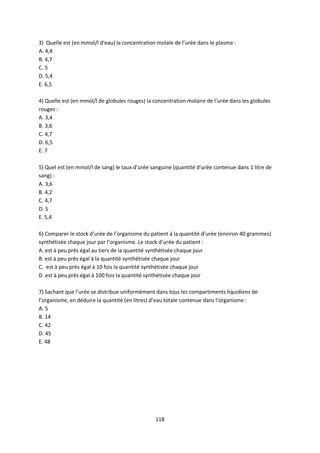 118
3) Quelle est (en mmol/l d’eau) la concentration molale de l’urée dans le plasma :
A. 4,4
B. 4,7
C. 5
D. 5,4
E. 6,5
4) Quelle est (en mmol/l de globules rouges) la concentration molaire de l’urée dans les globules
rouges :
A. 3,4
B. 3,6
C. 4,7
D. 6,5
E. 7
5) Quel est (en mmol/l de sang) le taux d’urée sanguine (quantité d’urée contenue dans 1 litre de
sang) :
A. 3,6
B. 4,2
C. 4,7
D. 5
E. 5,4
6) Comparer le stock d’urée de l’organisme du patient à la quantité d’urée (environ 40 grammes)
synthétisée chaque jour par l’organisme. Le stock d’urée du patient :
A. est à peu près égal au tiers de la quantité synthétisée chaque jour
B. est à peu près égal à la quantité synthétisée chaque jour
C. est à peu près égal à 10 fois la quantité synthétisée chaque jour
D. est à peu près égal à 100 fois la quantité synthétisée chaque jour
7) Sachant que l’urée se distribue uniformément dans tous les compartiments liquidiens de
l’organisme, en déduire la quantité (en litres) d’eau totale contenue dans l’organisme :
A. 5
B. 14
C. 42
D. 45
E. 48
 