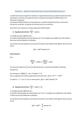 12
PARTIE 3 : RESOLUTION DES EQUATIONS DIFFERENTIELLES *
L’intérêt des fonctions logarithme népérien et exponentielle (notions qui doivent absolument être
maîtrisées) se retrouve principalement dans la résolution des équations différentielles, très
fréquente en physique.
Une équation différentielle est une équation (ou un système d’équations) entre une fonction
inconnue et sa dérivée, la solution de cette dernière est une fonction.
Nous allons nous intéresser à 3 types d’équations différentielles :
1) Equations de la forme : :
La variable peut être différente de x.
La notation mathématique de cette équation est Y’=aY, toutefois nous préférerons celle utilisée ci-
dessus qui est plus fréquente en physique.
Les solutions de cette équation sont toutes les fonctions f qui vérifient cette égalité. Elles sont de la
forme :
Démonstration :
On a :
On reconnait l’expression qui est la dérivée de , autrement dit est la dérivée
de
Par conséquent :
Soit, en appliquant la fonction exponentielle des deux coté :
En notant , en retrouve bien :
2) Equations de la forme : :
La variable peut être différente de x.
La notation mathématique de cette équation est Y’=aY + b, toutefois nous préférerons celle utilisée
ci-dessus qui est plus fréquente en physique.
Les solutions de cette équation sont toutes les fonctions f qui vérifient cette égalité. Elles sont de la
forme :
 