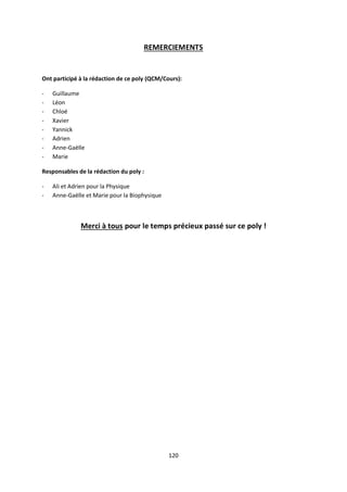 120
REMERCIEMENTS
Ont participé à la rédaction de ce poly (QCM/Cours):
- Guillaume
- Léon
- Chloé
- Xavier
- Yannick
- Adrien
- Anne-Gaëlle
- Marie
Responsables de la rédaction du poly :
- Ali et Adrien pour la Physique
- Anne-Gaëlle et Marie pour la Biophysique
Merci à tous pour le temps précieux passé sur ce poly !
 