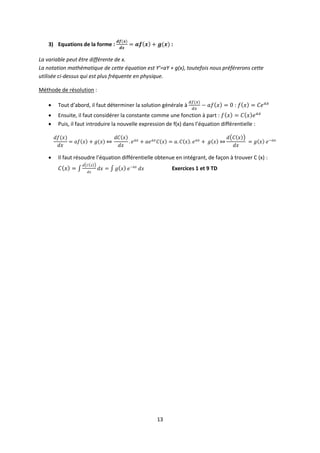 13
3) Equations de la forme : :
La variable peut être différente de x.
La notation mathématique de cette équation est Y’=aY + g(x), toutefois nous préférerons cette
utilisée ci-dessus qui est plus fréquente en physique.
Méthode de résolution :
 Tout d’abord, il faut déterminer la solution générale à :
 Ensuite, il faut considérer la constante comme une fonction à part :
 Puis, il faut introduire la nouvelle expression de f(x) dans l’équation différentielle :
 Il faut résoudre l’équation différentielle obtenue en intégrant, de façon à trouver C (x) :
Exercices 1 et 9 TD
 