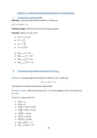 16
PARTIE 5 : FONCTIONS EXPONENTIELLES ET LOGARITHME
I. La fonction exponentielle
Définition : La fonction exponentielle se définit sur telle que :
et .
Variations et signe : Elle est croissante sur et toujours positive.
Propriétés : Soient a, b , n :








II. La fonction logarithme népérien et le
Définition : La fonction logarithme népérien est définie sur ]0 ; + [ telle que :
C’est la fonction réciproque de la fonction exponentielle.
Variations et signe : Elle est croissante sur . Elle est négative sur et positive sur
.
Propriétés : Soient a et b :









 