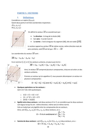 18
PARTIE 5 : VECTEURS
I. Définitions
Considérons un repère (O,x,y,z).
Soient deux points A et B de coordonnées respectives :
On définit le vecteur se caractérisant par :
 Sa direction : le long de la droite (AB)
 Son sens : il va de A vers B
 Sa norme : c’est la longueur du segment [AB], elle est notée
Le vecteur opposé au vecteur de même norme, même direction mais de
sens contraire, noté est tel que :
Les coordonnées du vecteur sont :
Si on nomme les vecteurs unitaires, on peut aussi écrire :
Ainsi, le vecteur comprend plusieurs composantes, chacune est selon un des
vecteurs unitaires.
Prenons un vecteur qu’on appellera , nous pouvons décomposer ce vecteur en
plusieurs composantes :
 Quelques opérations sur les vecteurs :
Soit k et k’ des réels quelconques.
o
o
o
 Egalité entre deux vecteurs : soit deux vecteurs , on considère que les deux vecteurs
sont égaux lorsqu’ils ont : même direction, même sens et même norme.
Cela se traduit par une égalité entre les composantes de ces vecteurs.
Ainsi, soit deux vecteurs, on a :
 Somme de deux vecteurs : soit deux vecteurs, on a :
 