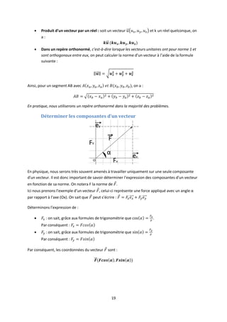 19
 Produit d’un vecteur par un réel : soit un vecteur et k un réel quelconque, on
a :
 Dans un repère orthonormé, c’est-à-dire lorsque les vecteurs unitaires ont pour norme 1 et
sont orthogonaux entre eux, on peut calculer la norme d’un vecteur à l’aide de la formule
suivante :
Ainsi, pour un segment AB avec , on a :
En pratique, nous utiliserons un repère orthonormé dans la majorité des problèmes.
Déterminer les composantes d’un vecteur
En physique, nous serons très souvent amenés à travailler uniquement sur une seule composante
d’un vecteur. Il est donc important de savoir déterminer l’expression des composantes d’un vecteur
en fonction de sa norme. On notera F la norme de .
Ici nous prenons l’exemple d’un vecteur , celui-ci représente une force appliqué avec un angle α
par rapport à l’axe (Ox). On sait que peut s’écrire :
Déterminons l’expression de :
 : on sait, grâce aux formules de trigonométrie que .
Par conséquent :
 : on sait, grâce aux formules de trigonométrie que
Par conséquent :
Par conséquent, les coordonnées du vecteur sont :
 