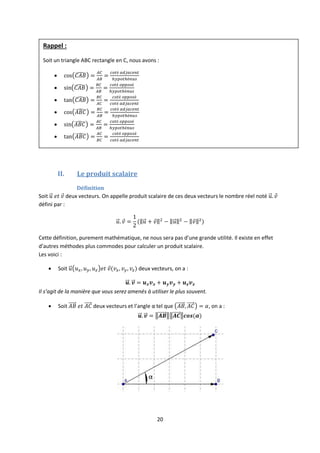 20
II. Le produit scalaire
Définition
Soit deux vecteurs. On appelle produit scalaire de ces deux vecteurs le nombre réel noté
défini par :
Cette définition, purement mathématique, ne nous sera pas d’une grande utilité. Il existe en effet
d’autres méthodes plus commodes pour calculer un produit scalaire.
Les voici :
 Soit deux vecteurs, on a :
Il s’agit de la manière que vous serez amenés à utiliser le plus souvent.
 Soit deux vecteurs et l’angle α tel que , on a :
Rappel :
Soit un triangle ABC rectangle en C, nous avons :






 