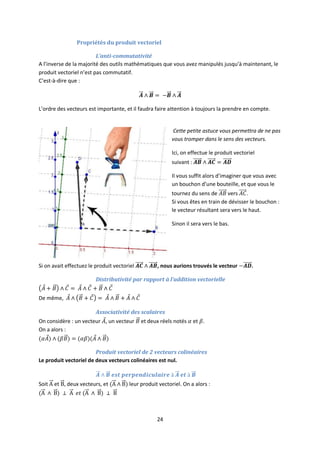 24
Propriétés du produit vectoriel
L’anti-commutativité
A l’inverse de la majorité des outils mathématiques que vous avez manipulés jusqu’à maintenant, le
produit vectoriel n’est pas commutatif.
C’est-à-dire que :
L’ordre des vecteurs est importante, et il faudra faire attention à toujours la prendre en compte.
Cette petite astuce vous permettra de ne pas
vous tromper dans le sens des vecteurs.
Ici, on effectue le produit vectoriel
suivant :
Il vous suffit alors d’imaginer que vous avec
un bouchon d’une bouteille, et que vous le
tournez du sens de vers .
Si vous êtes en train de dévisser le bouchon :
le vecteur résultant sera vers le haut.
Sinon il sera vers le bas.
Si on avait effectuez le produit vectoriel , nous aurions trouvés le vecteur .
Distributivité par rapport à l’addition vectorielle
De même,
Associativité des scalaires
On considère : un vecteur , un vecteur et deux réels notés et .
On a alors :
Produit vectoriel de 2 vecteurs colinéaires
Le produit vectoriel de deux vecteurs colinéaires est nul.
Soit et , deux vecteurs, et leur produit vectoriel. On a alors :
 
