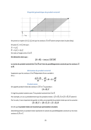 25
Propriété géométrique du produit vectoriel
On prend un repère tel que les vecteurs et soient compris dans le plan (Oxy).
On pose et tels que :
On note α l’angle entre et .
On démontre alors que :
La norme du produit vectoriel de et est l’aire du parallélogramme construit par les vecteurs
et .
Dérivation du produit vectoriel
Supposons que les vecteurs et dépendant d’une variable t.
On a :
Produit mixte
On appelle produit mixte des vecteurs la grandeur :
Il s’agit du produit scalaire avec du produit vectoriel de et .
Par exemple, on va vu précédemment que les produits mixtes : et valent 0.
Par la suite, il sera important de garder en tête une propriété du produit mixte qui est la suivante :
On dit que le produit mixte est invariant par permutation circulaire.
Géométriquement, le produit mixte représente le volume du parallélépipède construit sur les trois
vecteurs
 