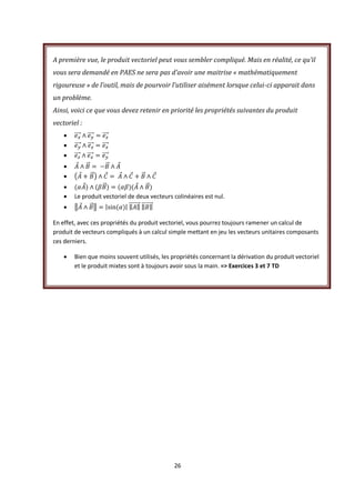 26
A première vue, le produit vectoriel peut vous sembler compliqué. Mais en réalité, ce qu’il
vous sera demandé en PAES ne sera pas d’avoir une maitrise « mathématiquement
rigoureuse » de l’outil, mais de pourvoir l’utiliser aisément lorsque celui-ci apparait dans
un problème.
Ainsi, voici ce que vous devez retenir en priorité les propriétés suivantes du produit
vectoriel :






 Le produit vectoriel de deux vecteurs colinéaires est nul.

En effet, avec ces propriétés du produit vectoriel, vous pourrez toujours ramener un calcul de
produit de vecteurs compliqués à un calcul simple mettant en jeu les vecteurs unitaires composants
ces derniers.
 Bien que moins souvent utilisés, les propriétés concernant la dérivation du produit vectoriel
et le produit mixtes sont à toujours avoir sous la main. => Exercices 3 et 7 TD
 