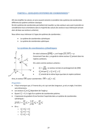 27
PARTIE 6 : QUELQUES SYSTEMES DE COORDONNEES *
Afin de simplifier les calculs, on sera souvent amenés à considérer des systèmes de coordonnées
différents du système cartésien classique.
De tels systèmes de coordonnées permettent de travailler sur des vecteurs sans avoir à prendre en
considération leurs orientations dans la majorité des calculs (les vecteurs nous intéressant servant
alors de base aux vecteurs unitaires).
Nous allons nous intéresser à 2 types de systèmes de coordonnées :
 Le système de coordonnées cylindriques
 Le système de coordonnées sphériques
Le système de coordonnées cylindriques
On note la distance et l’angle
Concernant l’axe des z, on garde le même vecteur présent dans les
repères cartésiens.
On a alors comme vecteurs unitaires :
 : ce vecteur est dans le prolongement de (HM)
 tel que
 orienté de la même façon que dans le repère cartésien
Ainsi, le vecteur a pour coordonnées :
Propriétés :
 Il faut remarquer que, à l’inverse de et z qui sont des longueurs, est un angle, il est donc
sans dimensions.
 Les vecteurs et dépendent de l’angle
 Quand , il s’agit d’un système de coordonnées polaires.
 L’expression du gradient d’une fonction f exprimée dans un système de coordonnées
cylindriques :
 On a :
o
o
o
 
