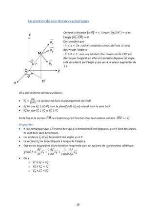 28
Le système de coordonnées sphériques
On note la distance , l’angle et
l’angle
On considère que :
- : toute la rotation autours de l’axe (Oz) est
décrite par l’angle
- : seul une rotation d’un maximum de 180° est
décrite par l’angle , en effet si la rotation dépasse cet angle,
cela sera décrit par l’angle qui verra sa valeur augmenter de
On a alors comme vecteurs unitaires :
 : ce vecteur est dans le prolongement de (OM)
 tel que dans le plan (OzM). est orienté dans le sens de .
 tel que
Cette fois-ci, le vecteur ne s’exprime qu’en fonction d’un seul vecteur unitaire :
Propriétés :
 Il faut remarquer que, à l’inverse de qui a la dimension d’une longueur, sont des angles,
ils sont donc sans dimensions.
 Les vecteurs et dépendent des angles
 Le vecteur ne dépend quant à lui que de l’angle
 Expression du gradient d’une fonction f exprimée dans un système de coordonnées sphérique :
 On a :
o
o
o
 