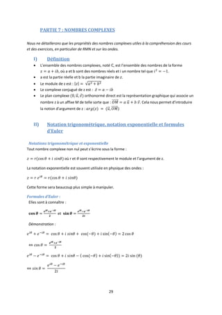 29
PARTIE 7 : NOMBRES COMPLEXES
Nous ne détaillerons que les propriétés des nombres complexes utiles à la compréhension des cours
et des exercices, en particulier de RMN et sur les ondes.
I) Définition
 L’ensemble des nombres complexes, noté , est l’ensemble des nombres de la forme
, où a et b sont des nombres réels et i un nombre tel que .
 a est la partie réelle et b la partie imaginaire de .
 Le module de z est :
 Le complexe conjugué de z est :
 Le plan complexe orthonormé direct est la représentation graphique qui associe un
nombre z à un affixe M de telle sorte que : . Cela nous permet d’introduire
la notion d’argument de z :
II) Notation trigonométrique, notation exponentielle et formules
d’Euler
Notations trigonométrique et exponentielle
Tout nombre complexe non nul peut s’écrire sous la forme :
où r et sont respectivement le module et l’argument de z.
La notation exponentielle est souvent utilisée en physique des ondes :
Cette forme sera beaucoup plus simple à manipuler.
Formules d’Euler :
Elles sont à connaître :
et
Démonstration :
 